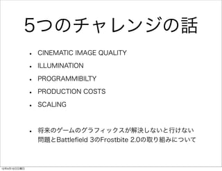 5つのチャレンジの話
              •   CINEMATIC IMAGE QUALITY

              •   ILLUMINATION

              •   PROGRAMMIBILTY

              •   PRODUCTION COSTS

              •   SCALING



              •   将来のゲームのグラフィックスが解決しないと行けない
                  問題とBattleﬁeld 3のFrostbite 2.0の取り組みについて



12年4月15日日曜日
 