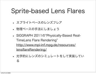Sprite-based Lens Flares
              •   スプライトベースのレンズフレア

              •   物理ベースの手法にしましょう

              •   SIGGRAPH 2011の Physically-Based Real-
                  TimeLens Flare Rendering
                  http://www.mpi-inf.mpg.de/resources/
                  lensﬂareRendering/

              •   光学的にレンズのシミュレートをして実装してい
                  る


12年4月15日日曜日
 