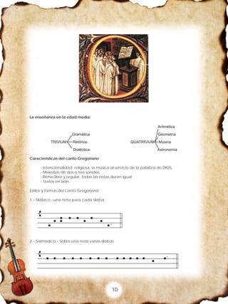 10
La enseñanza en la edad media:
Características del canto Gregoriano
- Intencionalidad religiosa, la música al servicio de la palabra de DIOS.
- Melodías de dos o tres sonidos.
- Ritmo libre y regular, todas las notas duran igual.
- Textos en latín.
Estilos y formas del canto Gregoriano
1 – Silábico - una nota para cada silaba
2 – Salmódico – Sobre una nota varias silabas
 