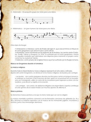 11
3 – Adornado – Un pequeño grupo de notas para una silaba
4 – Melismático - Un gran numero de notas para una silaba
Otros tipos de liturgia
• Ambrosiana o milanesa: canto de finales del siglo IV, que crea el himno e influye en
el canto gregoriano que será el nuevo canto oficial.
• Mozárabe: canto mantenido en las regiones de Al-Andalus, los centros serán Córdo-
ba, Sevilla, Toledo y Zaragoza. En 1076, es sustituido por el canto gregoriano, menos
en aquellas ciudades que solicitaban una dispensa para mantener su propio canto,
como fue la ciudad de Toledo.
• Galicano: canto propio de la Iglesia franca que fue sustituido por la liturgia romana.
Música no Gregoriana durante el románico
La música religiosa:
Durante toda la Edad Media la música religiosa representa el arte sabio y refinado.
Aparte del canto Gregoriano, se destacan en la música religiosa, las laudas y las cantigas.
- Las laudas - son cantos populares devotos escritos para cantar en lengua romance,
se atribuye su creación a San Francisco de Asís, quien en su juventud fue un trovador,
una vez consagrado, utilizo el canto de los trovadores para expresar su amor a la na-
turaleza, y así elevar su espíritu en la oración.
- Las cantigas - son cantos de alabanza dirigidos a la virgen Maria, España contribuye
en este genero de la edad media con muchos aportes de Alfonso X.
Música profana.
Se denomina música profana a la que no tiene nada que ver con la religión.
La música monódica profana comenzó con las llamadas canciones de goliardos (ss. XI y
XII) y alcanzó su máxima expresión con la música de los menestrelli, juglares, trovadores y
troveros, junto a los minnesinger alemanes.
 