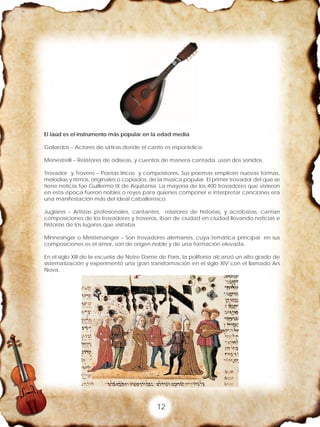 12
El laúd es el instrumento más popular en la edad media
Goliardos – Actores de sátiras donde el canto es esporádico.
Menestrelli – Relatores de odiseas, y cuentos de manera cantada, usan dos sonidos.
Trovador y Trovero – Poetas líricos y compositores, Sus poemas emplean nuevas formas,
melodías y ritmos, originales o copiados, de la música popular. El primer trovador del que se
tiene noticia fue Guillermo IX de Aquitania. La mayoría de los 400 trovadores que vivieron
en esta época fueron nobles o reyes para quienes componer e interpretar canciones era
una manifestación más del ideal caballeresco.
Juglares – Artistas profesionales, cantantes, relatores de historias, y acróbatas, cantan
composiciones de los trovadores y troveros, iban de ciudad en ciudad llevando noticias e
historias de los lugares que visitaba.
Minnesinger o Meistersanger – Son trovadores alemanes, cuya temática principal en sus
composiciones es el amor, son de origen noble y de una formación elevada.
En el siglo XIII de la escuela de Notre Dame de París, la polifonía alcanzó un alto grado de
sistematización y experimentó una gran transformación en el siglo XIV con el llamado Ars
Nova.
 