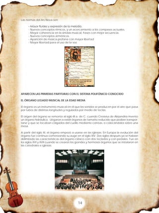 14
Las normas del Ars Nova son:
- Mayor fluidez y expresión de la melodía.
- Nuevos conceptos rítmicos, y un acercamiento a los compases actuales.
- Mayor coherencia en la sintáxis musical, frases con mejor secuencia.
- Nuevos conceptos armónicos.
- Aparición de música profana con mayor libertad
- Mayor libertad para el uso de la voz.
APARECEN LAS PRIMERAS PARTITURAS CON EL SISTEMA POLIFÓNICO CONOCIDO
EL ÓRGANO LEGADO MUSICAL DE LA EDAD MEDIA
El órgano es un instrumento musical en el que los sonidos se producen por el aire que pasa
por tubos de distintas longitudes y regulados por medio de teclas.
El origen del órgano se remonta al siglo III a. de C. cuando Cresivius de Alejandría invento
un órgano hidráulico. Llegaron a existir órganos de tamaño reducido que podían transpor-
tarse y que se tocaban colgados del cuello mediante correas, o colocándolos sobre una
mesa.
A partir del siglo XI, el órgano empezó a usarse en las iglesias. En Europa la evolución del
órgano fue continua comenzando su auge en el siglo XIV. Dos siglos después ya se habían
delimitado las características del órgano clásico con dos teclados y con pedales. Fue en
los siglos XVI y XVII cuando se crearon los grandes y hermosos órganos que se instalaron en
las catedrales e iglesias.
 