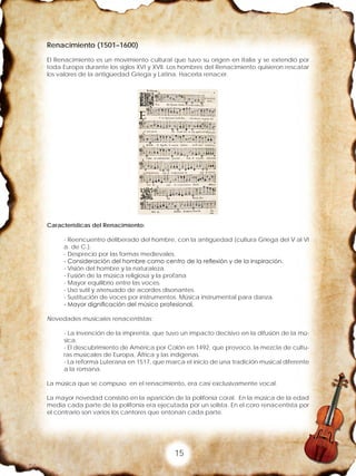 15
Renacimiento (1501–1600)
El Renacimiento es un movimiento cultural que tuvo su origen en Italia y se extendió por
toda Europa durante los siglos XVI y XVII. Los hombres del Renacimiento quisieron rescatar
los valores de la antigüedad Griega y Latina. Hacerla renacer.
Características del Renacimiento:
- Reencuentro deliberado del hombre, con la antigüedad (cultura Griega del V al VI
a. de C.).
- Desprecio por las formas medievales.
- Consideración del hombre como centro de la reflexión y de la inspiración.
- Visión del hombre y la naturaleza.
- Fusión de la música religiosa y la profana
- Mayor equilibrio entre las voces.
- Uso sutil y atenuado de acordes disonantes.
- Sustitución de voces por instrumentos. Música instrumental para danza.
- Mayor dignificación del músico profesional.
Novedades musicales renacentistas:
- La invención de la imprenta, que tuvo un impacto decisivo en la difusión de la mú-
sica.
- El descubrimiento de América por Colón en 1492, que provoco, la mezcla de cultu-
ras musicales de Europa, África y las indígenas.
- La reforma Luterana en 1517, que marca el inicio de una tradición musical diferente
a la romana.
La música que se compuso en el renacimiento, era casi exclusivamente vocal.
La mayor novedad consistió en la aparición de la polifonía coral. En la música de la edad
media cada parte de la polifonía era ejecutada por un solista. En el coro renacentista por
el contrario son varios los cantores que entonan cada parte.
 