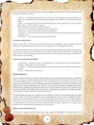 16
En el renacimiento en la música de carácter religioso se destacan dos formas musicales
vocales. El Motete y la Misa.
- Motete – composición de dos, tres o más voces, de argumento generalmente sa-
grado, se cantaba en las celebraciones religiosas de adviento, cuaresma y semana
santa.
- Misa – se estructura sobre los textos litúrgicos de esta celebración, son sus partes:
Kyrie, gloria, credo, santus, y agnus.
Entre la música vocal de carácter profano:
- Canzona – Canción trovadoresca sobre un poema.
- Ricercare – canción de estilo imitativo y repetitivo.
- Chanson – canción francesa con texto sentimental onomatopéyico ingenuo y a
veces picante.
- Villancico – son canciones cantadas a los villanos.
La música instrumental:
Hasta el siglo XVI, los instrumentos musicales tan solo se utilizaban, para duplicaciones de
las partes cantadas o para interpretar las transcripciones de la polifonía vocal.
Los instrumentos de viento fueron perdiendo importancia siendo sustituidos por los instru-
mentos de cuerda y por los de sonido punteado. Destacan lo instrumentos capaces de
dar acordes, como el órgano ahora mejorado con dos teclados y pedales, el clavicém-
balo, el laúd, y la vihuela.
Formas musicales instrumentales:
- Variaciones – Tiene un tema, y el segundo tiene variaciones sobre el mismo tema.
- Tocata – Obra breve para teclado.
- Fantasía – Composición superditada a la improvisación del interprete. Dio origen a
la fuga.
- Danza – Obra para ser bailada.
Escuela flamenca
Es en la región flamenca (Países bajos) donde, por su desarrollo económico, la polifonía
recibió un mayor impulso y alcanzó su máximo esplendor entre los siglos XV y XVI. Los mú-
sicos de Flandes pronto se distinguieron por una técnica de contrapunto excelsa, y una
inspiración cuasi-divina. En poco tiempo, esto se vio reflejado en una mayor influencia por
parte de los músicos flamencos en todos o casi todos los centros musicales de Europa.
Donde había polifonía se podía encontrar a un músico flamenco. Esto se vio, además, po-
tenciado gracias a la edificación de enormes catedrales en donde fue creada una gran
cantidad de schola cantorum (escuela de canto).
Ya para finales de siglo XV, apareció en la escena musical un gran personaje, de quien
se dice salvó a la música polifónica de los designios del santo padre: Joaquín Des Pres.
Aunque de nacionalidad francesa, vivió desde muy joven en Italia. Con su estilo cautivó a
más de uno, mostró gran maestría en el manejo del contrapunto e hizo uso del semitono.
Se dice que Des Pres escribía tan sólo cuando le daba la gana: algo raro en su época y el
comienzo de una gran libertad para los compositores.
Música renacentista francesa
La Chanson, música de tipo vocal que dara origen al Madrigal. En él destacan Pierre
 