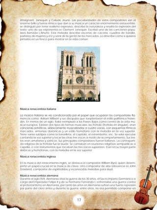 17
Attaignant, Janequin y Calude Jeune. Las peculiaridades de estos compositores son el
enorme brillo y fuerza rítmica que dan a su música un carácter enormemente extravertido,
se distinguió por tener realismo expresivo, describe la naturaleza y resalta la expresión del
texto; uno de sus exponentes es Clement Janequin. Escribió una de las canciones popu-
lares llamada L'Ahutte. Esta melodía describe escenas de cacería, cuadros de batalla,
parloteo de mujeres y el ir y venir de la gente de los mercados. Lo describe como si quisiera
pintarlos en un fresco para mostrar en la vida común.
Música renacentista italiana
La música italiana se vio condicionada por el papel que ocuparon los compositores fla-
mencos como: Adrian Willaert y sus discípulos que trasplantaron el estilo polifónico holan-
dés. En menos de un siglo, Italia reemplazó a los Países Bajos como centro de la vida mu-
sical europea. Existían dos tipos de formas musicales: las frottole (frottola en singular), eran
canciones estróficas, silábicamente musicalizadas a cuatro voces, con esquemas rítmicos
marcados, armonías diatónicas y un estilo homófono con la melodía en la voz superior.
Tiene varios subtipos como la barzelleta, el capitolo, el estrambotto, etc. Se solía ejecutar
cantando la voz superior y tocar las otras tres voces a modo de acompañamiento. Sus tex-
tos eran amatorios y satíricos. Sus principales compositores fueron italianos. La contraparti-
da religiosa de la frottola fue la lauda. Se cantaban en reuniones religiosas semipúblicas a
capella, o con instrumentos que tocaban las tres voces superiores. Eran en su mayor parte
silábicas y homófonas, con la melodía en la voz superior.
Música renacentista inglesa
En la música del renacimiento inglés, se destaca el compositor William Byrd, quien desem-
peñó un papel crucial en la música de clave; otro compositor de alta relevancia es John
Dowland, compositor de espléndidas y reconocidas melodías para laúd.
Música renacentista alemana
Durante el siglo XVII, Alemania vivía la guerra de los 30 años, el Sacro Imperio Germánico a
cargo del Emperador Felipe II y de su hermano Fernando I, enfrentaba una guerra contra
el protestantismo en Alemania, por tanto las artes en Alemania sufrían una fuerte represión
por parte del clero antes y durante la guerra; entre otros, no era permitido componer en
 
