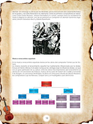 18
alemán, sin embargo se dio la paz de Westfalia, por la intervención del cardenal Richelieu
en la guerra, y las artes florecieron en Alemania, entre los primeros compositores en desta-
carse están Esaías Reusner, Johann Pachelbel y H. Schütz, aunque éstos no escribieron la
música religiosa en alemán, uno de los primeros en componer en alemán fueron los orga-
nistas Johann Sebastian Bach y Diderik Buxtehude.
Música renacentista española
En la música renacentista española destacan las obras del compositor Tomás Luis de Vic-
toria.
La música durante el renacimiento español fue fuertemente influenciada por la árabe,
incluso el mismo Alfonso X el sabio compuso las cántigas bajo la influencia árabe, ya que
era un gran admirador de su cultura; entre las obras más importantes del renacimiento se
destacan: El Cancionero de Palacio, música de la corte de Isabel I de Castilla y Fernando
II de Aragón, el cancionero Al-Andaluz, los libros en cifras para vihuela de Alonso Mudarra,
los compositores Luys de Narvaez, Gaspar Sanz y el madrigalista Juan del Encina.
 