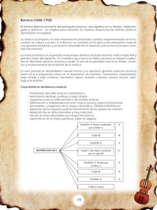 19
Barroco (1600–1750)
El termino Barroco proviene del portugués barouco, que significo en su tiempo “perla irre-
gular y deforme”. Se empleo para describir de manera despectiva las formas artísticas
demasiado recargadas.
La música acompaño en todo momento los profundos cambios experimentados en la so-
ciedad, la cultura y el arte, y el Barroco se convirtió en la época del virtuosismo musical,
con grandes intérpretes y un enorme desarrollo de la orquesta y de las técnicas para cons-
truir instrumentos.
La música barroca es el periodo musical que domina a Europa durante todo el siglo XVII y
primera mitad del siguiente. Se considera que nació en Italia y alcanzó su máximo esplen-
dor en Alemania durante el barroco tardío. Es uno de los periodos más ricos, fértiles, creati-
vos y revolucionarios de la historia de la música.
En este período se desarrollaron nuevas formas y se óperaron grandes avances técnicos
tanto en la composición como en el virtuosismo; así tenemos: cromatismo, expresividad,
bajo cifrado y bajo continuo, intensidad, ópera, oratorio, cantata, sonata, tocata, suite,
fuga y la sinfonía.
Características del Barroco musical:
- Predominio del estilo vertical u homofónico.
- Nacimiento del bajo continuo o bajo cifrado.
- Supremacía de un estilo armónico de sentido vertical.
- Delimitación e independencia entre música vocal y música instrumental.
- Nacimiento y esplendor de la música dramática, ÓPERA CANTATA etc.
- Aparición de la orquesta y perfeccionamiento de los grupos de cámara.
- Aparición de un ritmo reiterativo y muy marcado.
- Uso de acordes disonantes con mayor frecuencia.
- Supremacía de la música profana, sobre la religiosa
 