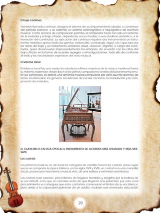20
El bajo continuo
También llamado continuo, designa el sistema de acompañamiento ideado a comienzos
del período barroco, y es además un sistema estenográfico o taquigráfico de escritura
musical. Como técnica de composición permitía al compositor trazar tan sólo el contorno
de la melodía y el bajo cifrado, dejando las voces medias, o sea el relleno armónico, a la
invención del continuista. La ejecución del continuo requiere dos instrumentista un instru-
mento melódico grave (viola da gamba, violoncello, contrabajo, fagot, etc.) que ejecuta
las notas del bajo y un instrumento armónico (laúd, clavecín, órgano) a cargo del conti-
nuista, quien desenvuelve improvisadamente las armonías, de acuerdo con las cifras del
bajo cifrado, en la forma de acordes arpegios u otras figuraciones, todo ello de conforme
al estilo y las necesidades expresivas del texto musical.
El sistema tonal
El sistema tonal fue una evolución desde los últimos maestros de la música medieval hasta
su máximo esplendor desde Bach a los últimos compositores tonales del postromanticismo.
En sus comienzos, se definió una armonía musical compuesta por siete asuntos distintos: las
notas, los intervalos, los géneros, los sistemas de escala, los tonos, la modulación y la com-
posición de melodías.
EL CLAVESIN ES EN ESTA ÉPOCA EL INSTRUMENTO DE ACORDES MÁS UTILIZADO Y MÁS VER-
SÁTIL
Los castrati:
Los primeros músicos en alcanzar la categoría de estrellas fueron los castrati, para cuyas
voces se componía la ópera Italiana, en los siglos XVII y XVIII, un castrati era una maravilla
vocal, un precioso instrumento musical vivo, de una belleza y extensión asombrosa.
Los castrati eran varones, procedentes de hogares humildes y elegidos por la belleza de
su voz infantil, a los que se castraba antes de que llegaran a la pubertad, por este cruel
procedimiento se conseguía que estos cantantes conservaran el timbre de su voz blanca,
pero unido a la capacidad pulmonar de un adulto, recibían una esmerada educación
 