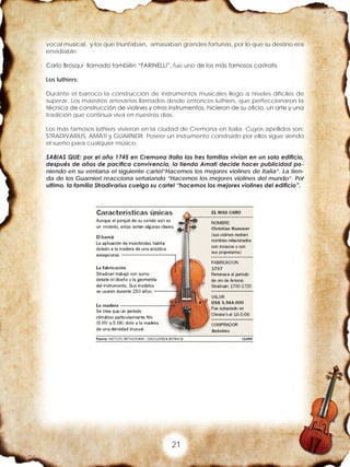 21
vocal musical, y los que triunfaban, amasaban grandes fortunas, por lo que su destino era
envidiable.
Carlo Brosqui llamado también “FARINELLI”, fue uno de los más famosos castratis
Los luthiers:
Durante el barroco la construcción de instrumentos musicales llego a niveles difíciles de
superar. Los maestros artesanos llamados desde entonces luthiers, que perfeccionaron la
técnica de construcción de violines y otros instrumentos, hicieron de su oficio, un arte y una
tradición que continua viva en nuestros días.
Los más famosos luthiers vivieron en la ciudad de Cremona en Italia. Cuyos apellidos son:
STRADIVARIUS, AMATI y GUARNERI. Poseer un instrumento construido por ellos sigue siendo
el sueño para cualquier músico.
SABIAS QUE: por el año 1745 en Cremona Italia las tres familias vivían en un solo edificio,
después de años de pacifica convivencia, la tienda Amati decide hacer publicidad po-
niendo en su ventana el siguiente cartel”Hacemos los mejores violines de Italia”. La tien-
da de los Guarnieri reacciona señalando “Hacemos los mejores violines del mundo”. Por
ultimo, la familia Stradivarius cuelga su cartel “hacemos los mejores violines del edificio”.
 