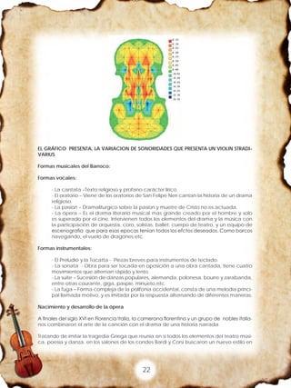 22
EL GRÁFICO PRESENTA, LA VARIACION DE SONORIDADES QUE PRESENTA UN VIOLIN STRADI-
VARIUS
Formas musicales del Barroco:
Formas vocales:
- La cantata –Texto religioso y profano carácter lírico.
- El oratorio – Viene de los oratorios de San Felipe Neri cantan la historia de un drama
religioso.
- La pasion – Dramaliturgico sobre la pasion y muetre de Cristo no es actuada.
- La ópera – Es el drama literario musical mas grande creado por el hombre y solo
es superado por el cine. Intervienen todos los elementos del drama y la música con
la participación de orquesta, coro, solistas, ballet, cuerpo de teatro, y un equipo de
escenografia que para esas epocas tenian todos los efctos deseados. Como barcos
navegando, el vuelo de dragones etc.
Formas instrumentales:
- El Preludio y la Tocatta - Piezas breves para instrumentos de teclado.
- La sonata - Obra para ser tocada en oposición a una obra cantada, tiene cuatro
movimientos que alternan rápido y lento.
- La suite – Sucesión de danzas populares, alemanda, polonesa, bourre y zarabanda,
entre otras courante, giga, paspie, minueto,etc.
- La fuga – Forma compleja de la polifonia occidental, consta de una melodía princi-
pal llamada motivo, y es imitada por la respuesta alternando de diferentes maneras.
Nacimiento y desarrollo de la ópera
A finales del siglo XVI en Florencia Italia, la camerana florentina y un grupo de nobles italia-
nos combinaron el arte de la canción con el drama de una historia narrada.
Tratando de imitar la tragedia Griega que reunía en si todos los elementos del teatro músi-
ca, poesía y danza, en los salones de los condes Bardi y Corsi buscaron un nuevo estilo en
 