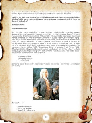 23
la expresión dramática, donde la palabra este permanentemente acompañada con el
canto. El grupo en cuestión se agrupo bajo el nombre de camerata Florentina.
SABIAS QUE: uno de los primeros en cantar ópera fue Vicenso Galilei, padre del astrónomo
Galileo Galilei, que compuso e interpreto el mismo una escena dramática de la ópera “el
lamento de Ugolino”
Barroco italiano
Claudio Monteverdi
Importantísimo compositor italiano, uno de los primeros en desarrollar los recursos Barroco,
los que aplicó extensamente a la ópera, el madrigal y la música religiosa. Dominó tanto los
nuevos estilos de comienzos del siglo XVII, como los más avanzados recursos de la polifonía
franco-flamenca. Fue niño de coro en Cremona, su ciudad natal; fue discípulo de Ingeg-
neri; poco después de los veinte años entró al servicio del Duque de Mantua, donde residió
hasta 1612. Desde 1613 estuvo activo en Venecia, como maestro Capilla de San Marcos.
Participó intensamente en el desarrollo de la ópera veneciana. Compuso gran cantidad
de música religiosa y más de 250 madrigales. Gran parte de sus óperas se han perdido. Se
conservan sólo tres "Orfeo" (1607), "El regreso de Ulises" y la "coronación de Popea" (1624).
Monteverdi sobresalió por su libertad creadora en el uso de las formas, estilos y texturas
antiguas y nuevas, del poder expresivo de la armonía y las disonancias y del poder carac-
terizador de los instrumentos de la orquesta.
• Arcangelo Corelli
• Alessandro Scarlatti
• Antonio Vivaldi
concerto grosso de las quatro stagioni de Vivaldi (il prete rosso —el cura rojo—, por el color
de su pelo).
Barroco francés
• Jean Baptiste Lully
• François Couperin
• Jean-Philippe Rameau
 