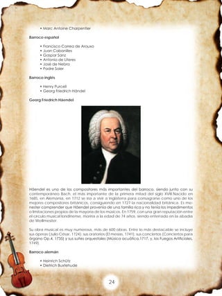 24
• Marc Antoine Charpentier
Barroco español
• Francisco Correa de Arauxo
• Juan Cabanilles
• Gaspar Sanz
• Antonio de Literes
• José de Nebra
• Padre Soler
Barroco inglés
• Henry Purcell
• Georg Friedrich Händel
Georg Friedrich Häendel
Häendel es uno de los compositores más importantes del barroco, siendo junto con su
contemporáneo Bach, el más importante de la primera mitad del siglo XVIII.Nacido en
1685, en Alemania, en 1712 se iría a vivir a Inglaterra para consagrarse como uno de los
mejores compositores británicos, consiguiendo en 1727 la nacionalidad británica. Es me-
nester comprender que Häendel provenía de una familia rica y no tenía los impedimentos
o limitaciones propios de la mayoría de los músicos. En 1759, con una gran reputación entre
el círculo musical londinense, moriría a la edad de 74 años, siendo enterrado en la abadía
de Weillmesiter.
Su obra musical es muy numerosa, más de 600 obras. Entre lo más destacable se incluye
sus óperas (Julio César, 1724); sus oratorios (El mesías, 1741); sus conciertos (Conciertos para
órgano Op.4, 1735) y sus suites orquestales (Música acuática,1717, y, los Fuegos Artificiales,
1749).
Barroco alemán
• Heinrich Schütz
• Dietrich Buxtehude
 