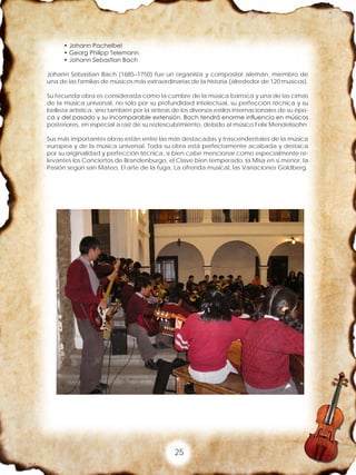 25
• Johann Pachelbel
• Georg Philipp Telemann
• Johann Sebastian Bach
Johann Sebastian Bach (1685–1750) fue un organista y compositor alemán, miembro de
una de las familias de músicos más extraordinarias de la historia (alrededor de 120 músicos).
Su fecunda obra es considerada como la cumbre de la música barroca y una de las cimas
de la música universal, no sólo por su profundidad intelectual, su perfección técnica y su
belleza artística, sino también por la síntesis de los diversos estilos internacionales de su épo-
ca y del pasado y su incomparable extensión. Bach tendrá enorme influencia en músicos
posteriores, en especial a raíz de su redescubrimiento, debido al músico Felix Mendelssohn.
Sus más importantes obras están entre las más destacadas y trascendentales de la música
europea y de la música universal. Toda su obra está perfectamente acabada y destaca
por su originalidad y perfección técnica, si bien cabe mencionar como especialmente re-
levantes los Conciertos de Brandenburgo, el Clave bien temperado, la Misa en si menor, la
Pasión según san Mateo, El arte de la fuga, La ofrenda musical, las Variaciones Goldberg.
 