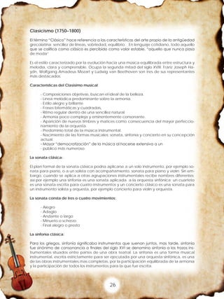 26
Clasicismo (1750–1800)
El término “Clásico” hace referencia a las características del arte propio de la antigüedad
grecolatina: sencillez de líneas, sobriedad, equilibrio. En lenguaje cotidiano, todo aquello
que se califica como clásico es percibido como valor estable, “aquello que nunca pasa
de moda”
Es el estilo caracterizado por la evolución hacia una música equilibrada entre estructura y
melodía, clara y comprensible. Ocupa la segunda mitad del siglo XVIII. Franz Joseph Ha-
ydn, Wolfgang Amadeus Mozart y Ludwig van Beethoven son tres de sus representantes
más destacados
Características del Clasisimo musical
- Composiciones objetivas, buscan el ideal de la belleza.
- Línea melódica predominante sobre la armonía
- Estilo alegre y brillante
- Frases bitemáticas y cuadradas,
- Ritmo regular dentro de una sencillez natural
- Armonía poco compleja y eminentemente consonante.
- Aparición de nuevos timbres y matices como consecuencia del mayor perfeccio-
namiento de la orquesta.
- Predominio total de la música instrumental.
- Nacimiento de las formas musicales: sonata, sinfonía y concierto en su concepción
actual.
- Mayor “democratización” de la música al hacerse extensiva a un
- público más numeroso.
La sonata clásica:
El plan formal de la sonata clásica podría aplicarse a un solo instrumento, por ejemplo so-
nata para piano, o a un solista con acompañamiento, sonata para piano y violín. Sin em-
bargo, cuando se aplica a otras agrupaciones instrumentales recibe nombres diferentes;
así por ejemplo una sinfonía es una sonata aplicada a la orquesta sinfónica; un cuarteto
es una sonata escrita para cuatro instrumentos y un concierto clásico es una sonata para
un instrumento solista y orquesta, por ejemplo concierto para violín y orquesta.
La sonata consta de tres o cuatro movimientos:
- Alegro
- Adagio
- Andante o largo
- Minueto o scherzo
- Final alegro o presto
La sinfonía clásica:
Para los griegos, sinfonía significaba instrumentos que suenan juntos, mas tarde, sinfonía
fue sinónimo de consonancia a finales del siglo XVI se denomino sinfonía a los trozos ins-
trumentales situados entre partes de una obra teatral. La sinfonía es una forma musical
instrumental, escrita estrictamente para ser ejecutada por una orquesta sinfónica, es una
de las obras instrumentales mas completas, por la participación equilibrada de la armonía
y la participación de todos los instrumentos para la que fue escrita.
 