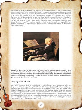 28
escuela coral de la Catedral de San Esteban, en Viena, donde recibió su única formación
académica. A los 17 años abandonó el coro y pasó varios años trabajando como músico
independiente. Estudió los tratados de contrapunto y recibió algunas lecciones del presti-
gioso maestro de canto y compositor italiano Nicola Porpora. En 1755 trabajó para el barón
Karl Josef von Fürnberg, época en que compuso sus primeros cuartetos para cuerda. En
1759 fue nombrado director musical del conde Fernando Maximilian von Morzin. El año
1760 contrajo matrimonio con Maria Anna Keller, unión que fracasó y de la que no hubo
descendencia. Desde 1761 hasta su muerte, trabajó al servicio de los príncipes Esterhazy
-primero Paul Anton y luego Nikolaus-, donde tuvo a su disposición una de las mejores or-
questas de Europa.
SABIAS QUE: Haydn era un hombre de muy buen carácter, amable y sin enemigos. Y tenía
un excelente sentido del humor. En la sinfonía llamada sorpresa incluyó un estallido de
instrumentos de percusión y de metal en medio de un pasaje delicado, de sonidos muy
suaves y melodiosos, ese estallido, estaba destinado a hacer saltar de sus butacas a los
que acuden a dormir en los conciertos
•Wolfgang Amadeus Mozart:
Nació el 27 de enero de 1756 en Salzburgo, y lo bautizaron con el nombre de Johannes
Chrysostomus Wolfgangus Theophilus Mozart. Estudió con Leopold Mozart, su padre, co-
nocido violinista y compositor que trabajaba en la orquesta de la corte del arzobispo de
Salzburgo. Su padre fue gran influencia para su vida musical. Desde pequeño fue niño
prodigio y un genio musical. Se dice que era el compositor perfecto, debido a que en sus
borradores casi no se detectaba error alguno. Se caracterizaba por su estilo sencillo, claro
y equilibrado, aunque sin huir la intensidad emocional. En su enorme producción musical
(más de 600 obras, a pesar de su corta vida) destacan, entre muchos otrós géneros musi-
cales, sus conciertos para piano y sus óperas.
 