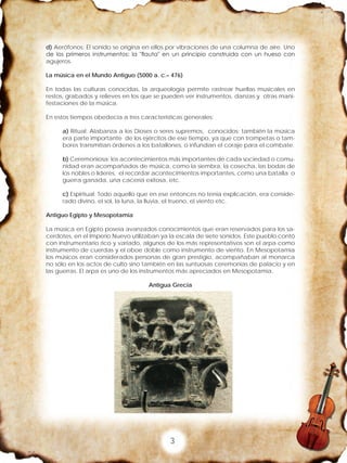 3
d) Aerófonos: El sonido se origina en ellos por vibraciones de una columna de aire. Uno
de los primeros instrumentos: la "flauta" en un principio construida con un hueso con
agujeros.
La música en el Mundo Antiguo (5000 a. c.– 476)
En todas las culturas conocidas, la arqueología permite rastrear huellas musicales en
restos, grabados y relieves en los que se pueden ver instrumentos, danzas y otras mani-
festaciones de la música.
En estos tiempos obedecía a tres características generales:
a) Ritual: Alabanza a los Dioses o seres supremos, conocidos; también la música
era parte importante de los ejércitos de ese tiempo, ya que con trompetas o tam-
bores transmitían órdenes a los batallones, o infundían el coraje para el combate.
b) Ceremoniosa: los acontecimientos más importantes de cada sociedad o comu-
nidad eran acompañados de música, como la siembra, la cosecha, las bodas de
los nobles o líderes, el recordar acontecimientos importantes, como una batalla o
guerra ganada, una cacería exitosa, etc.
c) Espiritual: Todo aquello que en ese entonces no tenia explicación, era conside-
rado divino, el sol, la luna, la lluvia, el trueno, el viento etc.
Antiguo Egipto y Mesopotamia
La música en Egipto poseía avanzados conocimientos que eran reservados para los sa-
cerdotes, en el Imperio Nuevo utilizaban ya la escala de siete sonidos. Este pueblo contó
con instrumentario rico y variado, algunos de los más representativos son el arpa como
instrumento de cuerdas y el oboe doble como instrumento de viento. En Mesopotamia
los músicos eran considerados personas de gran prestigio, acompañaban al monarca
no sólo en los actos de culto sino también en las suntuosas ceremonias de palacio y en
las guerras. El arpa es uno de los instrumentos más apreciados en Mesopotamia.
Antigua Grecia
 