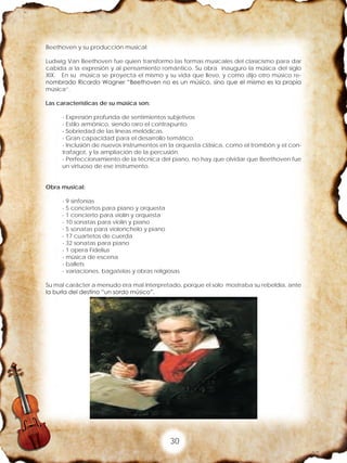30
Beethoven y su producción musical:
Ludwig Van Beethoven fue quien transformo las formas musicales del clasicismo para dar
cabida a la expresión y al pensamiento romántico. Su obra inauguro la música del siglo
XIX. En su música se proyecta el mismo y su vida que llevo, y como dijo otro músico re-
nombrado Ricardo Wagner “Beethoven no es un músico, sino que el mismo es la propia
música”.
Las características de su música son:
- Expresión profunda de sentimientos subjetivos
- Estilo armónico, siendo raro el contrapunto.
- Sobriedad de las líneas melódicas.
- Gran capacidad para el desarrollo temático.
- Inclusión de nuevos instrumentos en la orquesta clásica, como el trombón y el con-
trafagot, y la ampliación de la percusión.
- Perfeccionamiento de la técnica del piano, no hay que olvidar que Beethoven fue
un virtuoso de ese instrumento.
Obra musical:
- 9 sinfonías
- 5 conciertos para piano y orquesta
- 1 concierto para violín y orquesta
- 10 sonatas para violín y piano
- 5 sonatas para violonchelo y piano
- 17 cuartetos de cuerda
- 32 sonatas para piano
- 1 opera Fidelius
- música de escena
- ballets
- variaciones, bagatelas y obras religiosas
Su mal carácter a menudo era mal interpretado, porque el solo mostraba su rebeldía, ante
la burla del destino “un sordo músico”.
 