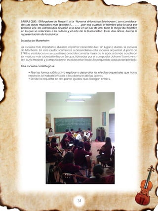 31
SABIAS QUE: “El Réquiem de Mozart”, y la “Novena sinfonía de Beethoven”, son considera-
das las obras musicales mas grandes?,. . . . . . por eso cuando el hombre piso la luna por
primera vez, los astronautas llevaron a la luna en un CD de oro, todo lo mejor del hombre
en lo que se relaciona a la cultura y el arte de la humanidad. Estas dos obras, fueron la
representación de la música.
Escuela de Mannheim
La escuela más importante durante el primer clasicismo fue, sin lugar a dudas, la escuela
de Manheim. En esta ciudad comienza a desarrollarse esta escuela orquestal. A partir de
1740 se establece una orquesta reconocida como la mejor de la época donde acudieron
los músicos más sobresalientes de Europa, liderados por el compositor Johann Stamitz y so-
bre cuyo modelo y composición se establecerían todas las orquestas clásicas del período.
Esta escuela contribuyó a:
• Fijar las formas clásicas y a explorar y desarrollar los efectos orquestales que hasta
entonces se habían limitado a las oberturas de las óperas.
• Divide la orquesta en dos partes iguales que dialogan entre sí.
 