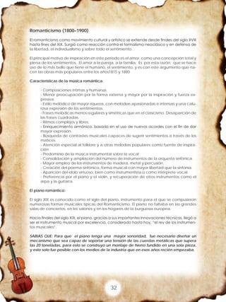 32
Romanticismo (1800–1900)
El romanticismo como movimiento cultural y artístico se extiende desde finales del siglo XVIII
hasta fines del XIX. Surgió como reacción contra el formalismo neoclásico y en defensa de
la libertad, el individualismo y sobre todo el sentimiento.
El principal motivo de inspiración en este periodo es el amor, como una concepción total y
plena de los sentimientos. El amor a la pareja, a la familia. Es por esta razón, que se hace
uso de lo más bello que tiene el humano, el sentimiento, y es con este argumento que na-
cen las obras más populares entre los años1815 y 1880
Características de la música romántica:
- Composiciones intimas y humanas.
- Menor preocupación por la forma externa y mayor por la inspiración y fuerza ex-
presiva.
- Estilo melódico de mayor riqueza, con melodías apasionadas e intensas y una calu-
rosa expresión de los sentimientos.
- Frases melódicas menos regulares y simétricas que en el clasicismo. Desaparición de
las frases cuadradas.
- Ritmos complejos y libres.
- Enriquecimiento armónico, basado en el uso de nuevos acordes con el fin de dar
mayor expresión.
- Búsqueda de contrastes musicales capaces de sugerir sentimientos a través de los
matices.
- Atención especial al folklore y a otras melodías populares como fuente de inspira-
ción.
- Predominio de la música instrumental sobre la vocal
- Consolidación y ampliación del número de instrumentos de la orquesta sinfónica.
- Mayor empleo de los instrumentos de madera, metal y percusión.
- Creación del poema sinfónico, forma musical con mayor libertad que la sinfonía.
- Aparición del ídolo virtuoso, bien como instrumentista o como intérprete vocal.
- Preferencia por el piano y el violín, y recuperación de otros instrumentos como el
arpa y la guitarra.
El piano romántico:
El siglo XIX es conocido como el siglo del piano, instrumento para el que se compusieron
numerosas formas musicales típicas del Romanticismo. El piano no faltaba en las grandes
salas de conciertos, en los salones y en los hogares de la burguesía europea.
Hacia finales del siglo XIX, el piano, gracias a sus importantes innovaciones técnicas, llegó a
ser el instrumento musical por excelencia, considerado hasta hoy, “el rey de los instrumen-
tos musicales”.
SABIAS QUE: Para que el piano tenga una mayor sonoridad, fue necesario diseñar un
mecanismo que sea capaz de soportar una tensión de las cuerdas metálicas que supera
las 20 toneladas, para esto se construyo un montaje de hierro fundido en una sola pieza,
y esto solo fue posible con los medios de la industria que en esos años recién empezaba.
 