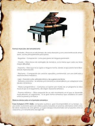 33
Formas musicales del romanticismo:
- Preludio – Pieza en un solo tiempo, de corta duración y con características de virtuo-
sismo, escrita principalmente para piano.
- Bagatela – Composición corta para piano sin ninguna pretensión.
- Estudio – Obra breve de restringido de temática, es la misma que cada vez tiene
mayor dificultad.
- Improntu – Obra que no se sujeta a ninguna norma, donde el ejecutante tiene liber-
tad de improvisación.
- Nocturno – Composición de carácter apacible y sentimental, con una delicada y
expresiva línea melódica.
- Lied – Canción culta, refinada intima y de sugerencias líricas.
- Sinfonía y concierto – la sinfonía y el concierto se desarrollaron y se adaptaron a los
ideales románticos.
- Música programática – Comunica al oyente por medio de un programa la idea
musical que es el argumento, dio origen al poema sinfónico.
- Poema sinfónico – Obra orquestal de un solo movimiento en el que se desarrolla
musicalmente un argumento. Es la gran forma romántica que establece la unión
entre la poesía y al música.
Músicos destacados en el periodo romántico:
Franz Schubert (1797–1828), compositor austriaco, gran incomprendido en su tiempo, cu-
yos Lieder (canciones para voz solista y piano basadas en poemas alemanes) están entre
las obras maestras de este género, y cuyos trabajos instrumentales son un puente entre el
clasicismo y el romanticismo del siglo XIX.
 