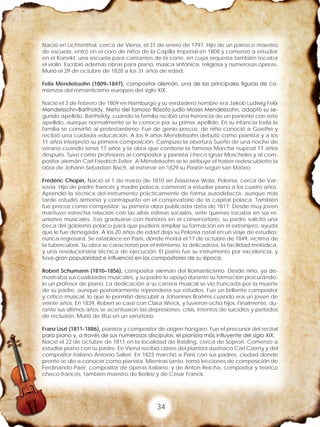 34
Nació en Lichtenthal, cerca de Viena, el 31 de enero de 1797. Hijo de un párroco maestro
de escuela, entró en el coro de niños de la Capilla Imperial en 1808 y comenzó a estudiar
en el Konvikt, una escuela para cantantes de la corte, en cuya orquesta también tocaba
el violín. Escribió además obras para piano, música sinfónica, religiosa y numerosas óperas.
Murió el 29 de octubre de 1828 a los 31 años de edad.
Felix Mendelssohn (1809–1847), compositor alemán, una de las principales figuras de co-
mienzos del romanticismo europeo del siglo XIX.
Nació el 3 de febrero de 1809 en Hamburgo y su verdadero nombre era Jakob Ludwig Felix
Mendelssohn-Bartholdy. Nieto del famoso filósofo judío Moses Mendelssohn, adoptó su se-
gundo apellido, Bartholdy, cuando la familia recibió una herencia de un pariente con este
apellido, aunque normalmente se le conoce por su primer apellido. En su infancia toda la
familia se convirtió al protestantismo. Fue de genio precoz, de niño conoció a Goethe y
recibió una cuidada educación. A los 9 años Mendelssohn debutó como pianista y a los
11 años interpretó su primera composición. Compuso la obertura Sueño de una noche de
verano cuando tenía 17 años y la obra que contiene la famosa Marcha nupcial 17 años
después. Tuvo como profesores al compositor y pianista checo Ignaz Moscheles y al com-
positor alemán Carl Friedrich Zelter. A Mendelssohn se le atribuye el haber redescubierto la
obra de Johann Sebastian Bach, al estrenar en 1829 su Pasión según san Mateo.
Frédéric Chopin, Nació el 1 de marzo de 1810 en Zelazowa Wola, Polonia, cerca de Var-
sovia. Hijo de padre francés y madre polaca, comenzó a estudiar piano a los cuatro años.
Aprendió la técnica del instrumento prácticamente de forma autodidacta, aunque más
tarde estudió armonía y contrapunto en el conservatorio de la capital polaca. También
fue precoz como compositor: su primera obra publicada data de 1817. Desde muy joven
mantuvo estrecha relación con las altas esferas sociales, ante quienes tocaba en sus re-
uniones musicales. Tras graduarse con honores en el conservatorio, su padre solicitó una
beca del gobierno polaco para que pudiera ampliar su formación en el extranjero, ayuda
que le fue denegada. A los 20 años de edad deja su Polonia natal en un viaje de estudios;
nunca regresará. Se establece en París, donde morirá el 17 de octubre de 1849, víctima de
la tuberculosis. Su obra se caracterizó por el intimismo, la delicadeza, la facilidad melódica,
y una revolucionaria técnica de ejecución. El piano fue su instrumento por excelencia, y
tuvo gran popularidad e influencia en los compositores de su época.
Robert Schumann (1810–1856), compositor alemán del Romanticismo. Desde niño, ya de-
mostraba sus cualidades musicales, y su padre lo apoyó durante su formación procurándo-
le un profesor de piano. La dedicación a su carrera musical se vio truncada por la muerte
de su padre, aunque posteriormente reprendería sus estudios. Fue un brillante compositor
y crítico musical, lo que le permitió descubrir a Johannes Brahms cuando era un joven de
veinte años. En 1839, Robert se casó con Clara Wieck, y tuvieron ocho hijos. Finalmente, du-
rante sus últimos años se acentuaron las depresiones, crisis, intentos de suicidios y periodos
de reclusión. Murió de tifus en un sanatorio.
Franz Liszt (1811-1886), pianista y compositor de origen húngaro. Fue el precursor del recital
para piano y, a través de sus numerosos discípulos, el pianista más influyente del siglo XIX.
Nació el 22 de octubre de 1811 en la localidad de Raiding, cerca de Sopron. Comenzó a
estudiar piano con su padre. En Viena recibió clases del pianista austriaco Carl Czerny y del
compositor italiano Antonio Salieri. En 1823 marchó a París con sus padres, ciudad donde
pronto se dio a conocer como pianista. Mientras tanto, tomó lecciones de composición de
Ferdinando Paër, compositor de óperas italiano, y de Anton Reicha, compositor y teórico
checo-francés, también maestro de Berlioz y de César Franck.
 