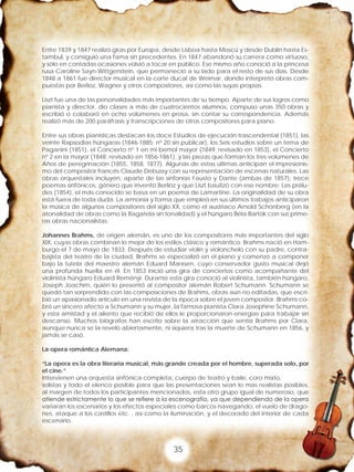 35
Entre 1839 y 1847 realizó giras por Europa, desde Lisboa hasta Moscú y desde Dublín hasta Es-
tambul, y consiguió una fama sin precedentes. En 1847 abandonó su carrera como virtuoso,
y sólo en contadas ocasiones volvió a tocar en público. Ese mismo año conoció a la princesa
rusa Caroline Sayn-Wittgenstein, que permaneció a su lado para el resto de sus días. Desde
1848 a 1861 fue director musical en la corte ducal de Weimar, donde interpretó obras com-
puestas por Berlioz, Wagner y otros compositores, así como las suyas propias.
Liszt fue una de las personalidades más importantes de su tiempo. Aparte de sus logros como
pianista y director, dio clases a más de cuatrocientos alumnos, compuso unas 350 obras y
escribió o colaboró en ocho volúmenes en prosa, sin contar su correspondencia. Además
realizó más de 200 paráfrasis y transcripciones de otros compositores para piano.
Entre sus obras pianísticas destacan los doce Estudios de ejecución trascendental (1851), las
veinte Rapsodias húngaras (1846-1885; nº 20 sin publicar), los Seis estudios sobre un tema de
Paganini (1851), el Concierto nº 1 en mi bemol mayor (1849; revisado en 1853), el Concierto
nº 2 en la mayor (1848; revisado en 1856-1861), y las piezas que forman los tres volúmenes de
Años de peregrinación (1855, 1858, 1877). Algunas de estas últimas anticipan el impresionis-
mo del compositor francés Claude Debussy con su representación de escenas naturales. Las
obras orquestales incluyen, aparte de las sinfonías Fausto y Dante (ambas de 1857), trece
poemas sinfónicos, género que inventó Berlioz y que Liszt bautizó con ese nombre; Les prélu-
des (1854), el más conocido se basa en un poema de Lamartine. La originalidad de su obra
está fuera de toda duda. La armonía y forma que empleó en sus últimos trabajos anticiparon
la música de algunos compositores del siglo XX, como el austriaco Arnold Schönberg (en la
atonalidad de obras como la Bagatela sin tonalidad) y el húngaro Béla Bartók con sus prime-
ras obras nacionalistas.
Johannes Brahms, de origen alemán, es uno de los compositores más importantes del siglo
XIX, cuyas obras combinan lo mejor de los estilos clásico y romántico. Brahms nació en Ham-
burgo el 7 de mayo de 1833. Después de estudiar violín y violonchelo con su padre, contra-
bajista del teatro de la ciudad, Brahms se especializó en el piano y comenzó a componer
bajo la tutela del maestro alemán Eduard Marxsen, cuyo conservador gusto musical dejó
una profunda huella en él. En 1853 inició una gira de conciertos como acompañante del
violinista húngaro Eduard Reményi. Durante esta gira conoció al violinista, también húngaro,
Joseph Joachim, quién lo presentó al compositor alemán Robert Schumann. Schumann se
quedó tan sorprendido con las composiciones de Brahms, obras aún no editadas, que escri-
bió un apasionado artículo en una revista de la época sobre el joven compositor. Brahms co-
bró un sincero afecto a Schumann y su mujer, la famosa pianista Clara Josephine Schumann,
y esta amistad y el aliento que recibió de ellos le proporcionaron energías para trabajar sin
descanso. Muchos biógrafos han escrito sobre la atracción que sentía Brahms por Clara,
aunque nunca se la reveló abiertamente, ni siquiera tras la muerte de Schumann en 1856, y
jamás se casó.
La opera romántica Alemana:
“La opera es la obra literaria musical, más grande creada por el hombre, superada solo, por
el cine.”
Intervienen una orquesta sinfónica completa, cuerpo de teatro y baile, coro mixto,
solistas y todo el elenco posible para que las presentaciones sean lo mas realistas posibles,
al margen de todos los participantes mencionados, esta otro grupo igual de numeroso, que
atiende estrictamente lo que se refiere a la escenografía, ya que dependiendo de la opera
variaran los escenarios y los efectos especiales como barcos navegando, el vuelo de drago-
nes, ataque a los castillos etc. , así como la iluminación, y el decorado del interior de cada
escenario.
 