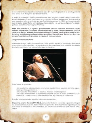 37
la reacción crítica del público, rechazó la obra. De nuevo llegó Liszt en su ayuda y estrenó
esta ópera el 28 de agosto de 1850 en Weimar.
El anillo del nibelungo El compositor alemán Richard Wagner compuso el texto para El ani-
llo del nibelungo durante sus primeros años de exilio en Suiza. Aunque este drama musical
está basado en el poema épico alemán Das Niebelungenlied (c. 1200), se ha considerado
que simboliza los conflictos entre países y clases sociales y la lucha por el poder."La cabal-
gata de las Valkirias" de Wagner: The Ring .
PARA REFLEXIONAR: En la segunda guerra mundial los nazis alemanes, asesinaron a ocho
millones de judíos en los campos de concentración, y según cuentan ponían de fondo la
música de Wagner a todo volumen, para apagar los gritos de las victimas. Cuando acabo
la guerra, los judíos como algo simbólico, prohibieron la música de Wagner, es decir que
en Israel esta totalmente prohibida la música de este compositor
La opera romántica Italiana:
En la Italia del siglo XIX la opera se impuso como genero predilecto, al extremo de eclipsar
a las demás formas musicales. La opera romántica sirvió para expresar las ideas de unidad
libertad y patriotismo, por las que Italia durante ese siglo.
Características generales:
- Lo vocal prima sobre cualquier otro motivo, quedando en segundo plano los aspec-
tos orquestales y armónicos.
- El virtuosismo del cantante se acentúa más que en otras épocas.
- En ciertos momentos de la representación (arias y dúos) se busca la brillantez y luci-
miento de los solistas más que la unidad escénica y conceptual de la obra.
Entre los más destacados operistas Italianos se encuentran:
Giacchino Antonio Rossini (1792-1868), compositor italiano, conocido especialmente por
sus óperas cómicas. Fue uno de los máximos exponentes del bel canto del siglo XIX, género
que realza la belleza de la línea melódica por encima del drama o la profundidad emo-
cional.
 