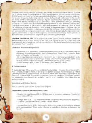 38
Nació el 29 de febrero de 1792 en Pesaro, estudió en el conservatorio de Bolonia. Es autor
de 37 óperas, desde Demetrio y Polibio (1806) hasta Guillermo Tell compuesta a los 37 años
(1829). Su primera mujer, la soprano española Isabel Colbran, interpretó varias de sus prime-
ras óperas. Sin lugar a dudas la ópera más famosa de Rossini es El barbero de Sevilla, escrita
en Roma en 1816. Otras óperas suyas que figuran en el repertorio actual son L'italiana in
Algeri (1813), Il turco in Italia (1814), La Cenerentola (1817), Semiramide (1823) y Comte Ory
(1828). En 1831 Rossini dejó de componer óperas y durante el resto de su vida sólo escribió
dos obras importantes, el Stabat Mater (1842) y La pequeña misa solemne (1864). A pesar
de este largo retiro siguió figurando como una de las personalidades más relevantes del
mundo operístico. Falleció el 13 de noviembre de 1868 en Passy, Francia. Las óperas de Ros-
sini fueron las últimas compuestas dentro del estilo italiano de opera buffa (ópera cómica).
Ligeras y animadas, su música destaca por sus características cómicas. Rossini utilizaba el
bel canto para crear melodías alegres de gran brillantez y emotividad.
Giussepe Verdi 1813 – 1901, nació en Roncole, Italia. Estudio música en Milán y su primer
éxito lo logro con la opera “Nabucco” en 1842 obre de trascendencia politico – social y
cuyo coro de lamentación de los hebreos cautivos en Babilonia lo cantaba la gente por
las calles de Paris Y Londres.
La obra de Verdi tiene tres periodos:
- El denominado “patriótico”, por su compromiso con la libertad del pueblo Italiano
dominado entonces por Austria. Bajo la influencia de Rossini, Verdi compuso “Rigo-
letto, La Traviata, y el Trovador”.
- En el segundo periodo, demuestra mas interés por el drama y su unidad con la dis-
tinción psicológica de los personajes, trabajo en temas mas elaborados como obras
de este periodo “Simón Bocanegra, La fuerza del destino, y don Carlos”.
- Al final escribió “Aída y Otelo” y por ultimo y a sus 80 años” Falstaff”.
El verismo musical:
A finales del siglo XIX surge una nueva corriente dramático - musical denominada Veris-
mo, esta influida por la literatura de la época donde las cosas mas simples de la vida se
ven reflejadas en las composiciones, así el actuar de un ama de casa y sus problemas del
mercado, o el cabalgar en caballos de primera clase, o el panadero que es protagonista
de una encrucijada romántica y absurda. Puccini es el compositor más importante del
verismo musical.
La música romántica en Francia:
París se convirtió en la capital europea de la opera.
La opera fue cultivada por compositores como:
- Charles Francois Gounod 1818 – 1893 alcanzo la fama con sus operas “Fausto, Ro-
meo y Julieta, Mireille”
- Geoges Bizet 1838 – 1875 excelente pianista sus operas: “los pescadores de perlas”,
y la que lo consagro la opera “Carmen”, opera verista.
- Jacques Ofenbach 1819 – 1880 creador de la opereta que es derivada de la opera
seria, las principales “Orfeo en los infiernos, la bella Elena (basada en la guerra de
Troya)”.
 
