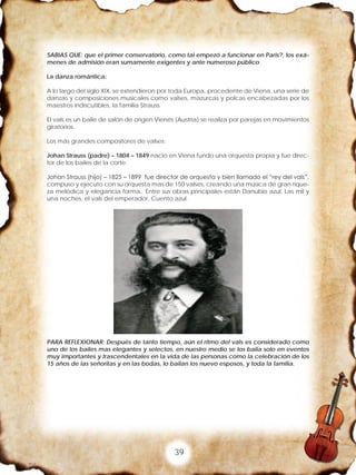 39
SABIAS QUE: que el primer conservatorio, como tal empezó a funcionar en Paris?, los exá-
menes de admisión eran sumamente exigentes y ante numeroso público
La danza romántica:
A lo largo del siglo XIX, se extendieron por toda Europa, procedente de Viena, una serie de
danzas y composiciones musicales como valses, mazurcas y polcas encabezadas por los
maestros indiscutibles, la familia Strauss.
El vals es un baile de salón de origen Vienés (Austria) se realiza por parejas en movimientos
giratorios.
Los más grandes compositores de valses:
Johan Strauss (padre) – 1804 – 1849 nació en Viena fundo una orquesta propia y fue direc-
tor de los bailes de la corte.
Johan Strauss (hijo) – 1825 – 1899 fue director de orquesta y bien llamado el “rey del vals”,
compuso y ejecuto con su orquesta mas de 150 valses, creando una música de gran rique-
za melódica y elegancia forma,. Entre sus obras principales están Danubio azul, Las mil y
una noches, el vals del emperador, Cuento azul.
PARA REFLEXIONAR: Después de tanto tiempo, aún el ritmo del vals es considerado como
uno de los bailes mas elegantes y selectos, en nuestro medio se los baila solo en eventos
muy importantes y trascendentales en la vida de las personas como la celebración de los
15 años de las señoritas y en las bodas, lo bailan los nuevo esposos, y toda la familia.
 