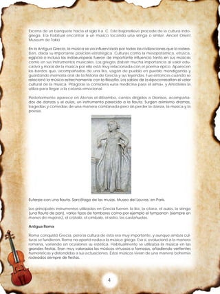 4
Escena de un banquete hacia el siglo II a. C. Este bajorrelieve procede de la cultura indo-
griega. Era habitual encontrar a un músico tocando una siringa o similar. Anciet Orient
Museum de Tokio.
En la Antigua Grecia, la música se vio influenciada por todas las civilizaciones que la rodea-
ban, dada su importante posición estratégica. Culturas como la mesopotámica, etrusca,
egipcia o incluso las indoeuropeas fueron de importante influencia tanto en sus músicas
como en sus instrumentos musicales. Los griegos daban mucha importancia al valor edu-
cativo y moral de la música por ello está muy relacionada con el poema épico. Aparecen
los bardos que, acompañados de una lira, vagan de pueblo en pueblo mendigando y
guardando memoria oral de la historia de Grecia y sus leyendas. Fue entonces cuando se
relacionó la música estrechamente con la filosofía. Los sabios de la época resaltan el valor
cultural de la música. Pitágoras la considera «una medicina para el alma», y Aristóteles la
utiliza para llegar a la catarsis emocional.
Posteriormente aparece en Atenas el ditirambo, cantos dirigidos a Dionisos, acompaña-
dos de danzas y el aulos, un instrumento parecido a la flauta. Surgen asimismo dramas,
tragedias y comedias de una manera combinada pero sin perder la danza, la música y la
poesía.
Euterpe con una flauta. Sarcófago de las musas. Museo del Louvre, en París.
Los principales instrumentos utilizados en Grecia fueron: la lira, la cítara, el aulos, la siringa
(una flauta de pan), varios tipos de tambores como por ejemplo el tympanon (siempre en
manos de mujeres), el crótalo, el címbalo, el sistro, las castañuelas.
Antigua Roma
Roma conquistó Grecia, pero la cultura de ésta era muy importante, y aunque ambas cul-
turas se fundieron, Roma no aportó nada a la música griega. Eso sí, evolucionó a la manera
romana, variando en ocasiones su estética. Habitualmente se utilizaba la música en las
grandes fiestas. Eran muy valorados los músicos virtuosos o famosos, añadiendo vertientes
humorísticas y distendidas a sus actuaciones. Estos músicos vivían de una manera bohemia
rodeados siempre de fiestas.
 