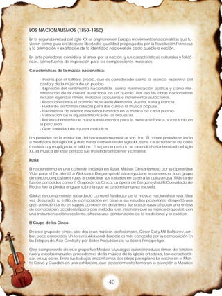 40
LOS NACIONALISMOS (1850–1950)
En la segunda mitad del siglo XIX se originaron en Europa movimientos nacionalistas que tu-
vieron como guía las ideas de libertad e igualdad propagadas por la Revolución Francesa
y la afirmación y exaltación de la identidad nacional de cada pueblo o nación.
En este periodo se considera al amor por la nación, y sus características culturales y folkló-
ricas, como fuente de inspiración para las composiciones musicales.
Características de la música nacionalista:
- Interés por el folklore propio, que es considerado como la esencia expresiva del
canto y de la música de un pueblo.
- Expresión del sentimiento nacionalista. como manifestación política y como ma-
nifestación de la cultura autóctona de un pueblo. Por eso las obras nacionalistas
incluían leyendas ritmos, melodías populares e instrumentos autóctonos.
- Reacción contra el dominio musical de Alemania, Austria, Italia y Francia.
- Huida de las formas clásicas para dar culto a la música popular.
- Nacimiento de nuevos modismos basados en la música de cada pueblo.
- Valoración de la riqueza tímbrica de las orquestas.
- Redescubrimiento de nuevos instrumentos para la música sinfónica, sobre todo en
la percusión.
- Gran variedad de riqueza melódica.
Los periodos de la evolución del nacionalismo musical son dos. El primer periodo se inicio
a mediados del siglo XIX y duro hasta comienzos del siglo XX, tiene características de corte
romántico y muy ligado al folklore. El segundo periodo se extendió hasta la mitad del siglo
XX, la música de este periodo fue más independiente y creativa.
Rusia
El nacionalismo es una corriente iniciada en Rusia. Mikhail Glinka famoso por su ópera Una
Vida para el Zar alentó a Aleksandr Dargomyzhski para ayudarle a convencer a un grupo
de cinco compositores rusos a coordinar sus trabajos en base a la cultura rusa. Más tarde
fueron conocidos como El Grupo de los Cinco. La ópera de Dargomyzhski El Convidado de
Piedra fue la piedra angular sobre la que se basó esta nueva escuela.
Glinka es comúnmente recordado como el fundador de la música nacionalista rusa. Una
vez depurado su estilo de composición en base a sus estudios posteriores, despertó una
gran atención tanto en su país como en en extranjero. Sus operas rusas ofrecían una síntesis
de composición occidental pero con melodía rusa, mientras que su música orquestal, con
una instrumentación excelente, ofrecía una combinación de lo tradicional y lo exótico.
El Grupo de los Cinco.
De este grupo de cinco, sólo dos eran músicos profesionales, César Cui y Mili Balákirev, am-
bos poco conocidos. Un tercero Aleksandr Borodin es más conocido por su composición En
las Estepas de Asia Central y por Bailes Polovtsian de su ópera Príncipe Igor.
Otro componente de este grupo fue Modest Mussorgski quien introduce ritmos del folclore
ruso y escalas inusuales procedentes de la música de la iglesia ortodoxa, tan característi-
cas en sus obras. Entre sus trabajos encontramos dos obras para piano La noche en el Mon-
te Calvo y Cuadros en una exhibición, que posteriormente llamaron la atención a Maurice
 