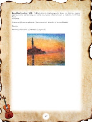 42
Sergei Rachmaninov. 1873 – 1943 fue virtuoso del piano y autor de de tres sinfonías, cuatro
operas, cuatro conciertos para piano, su ,música esta inscrita en la tradición romántica
Rusa.
Bohemia:
Smetana ( Mi patria) y Dvorák (Danzas eslavas, Sinfonía del Nuevo Mundo)
España
Albéniz (Suite Iberia) y Granados (Goyescas)
 