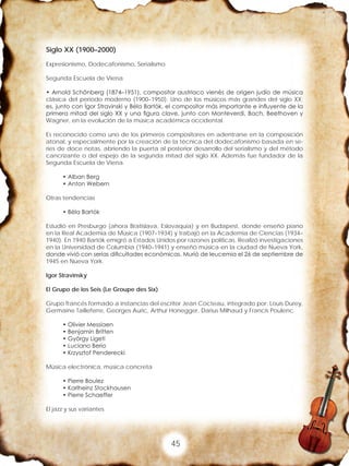 45
Siglo XX (1900–2000)
Expresionismo, Dodecafonismo, Serialismo
Segunda Escuela de Viena
• Arnold Schönberg (1874–1951), compositor austriaco vienés de origen judío de música
clásica del periodo moderno (1900–1950). Uno de los músicos más grandes del siglo XX;
es, junto con Ígor Stravinski y Béla Bartók, el compositor más importante e influyente de la
primera mitad del siglo XX y una figura clave, junto con Monteverdi, Bach, Beethoven y
Wagner, en la evolución de la música académica occidental.
Es reconocido como uno de los primeros compositores en adentrarse en la composición
atonal, y especialmente por la creación de la técnica del dodecafonismo basada en se-
ries de doce notas, abriendo la puerta al posterior desarrollo del serialismo y del método
cancrizante o del espejo de la segunda mitad del siglo XX. Además fue fundador de la
Segunda Escuela de Viena.
• Alban Berg
• Anton Webern
Otras tendencias
• Béla Bartók
Estudió en Presburgo (ahora Bratislava, Eslovaquia) y en Budapest, donde enseñó piano
en la Real Academia de Música (1907–1934) y trabajó en la Academia de Ciencias (1934–
1940). En 1940 Bartók emigró a Estados Unidos por razones políticas. Realizó investigaciones
en la Universidad de Columbia (1940–1941) y enseñó música en la ciudad de Nueva York,
donde vivió con serias dificultades económicas. Murió de leucemia el 26 de septiembre de
1945 en Nueva York.
Igor Stravinsky
El Grupo de los Seis (Le Groupe des Six)
Grupo francés formado a instancias del escritor Jean Cocteau, integrado por: Louis Durey,
Germaine Tailleferre, Georges Auric, Arthur Honegger, Darius Milhaud y Francis Poulenc.
• Olivier Messiaen
• Benjamin Britten
• György Ligeti
• Luciano Berio
• Krzysztof Penderecki
Música electrónica, música concreta
• Pierre Boulez
• Karlheinz Stockhausen
• Pierre Schaeffer
El jazz y sus variantes
 