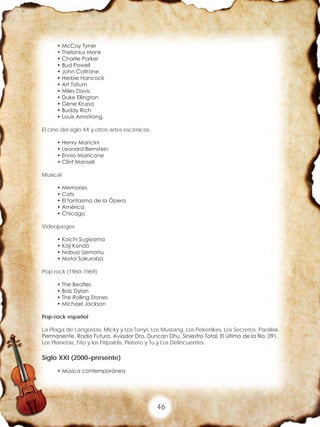46
• McCoy Tyner
• Thelonius Monk
• Charlie Parker
• Bud Powell
• John Coltrane
• Herbie Hancock
• Art Tatum
• Miles Davis
• Duke Ellington
• Gene Krupa
• Buddy Rich
• Louis Armstrong
El cine del siglo XX y otros artes escénicos
• Henry Mancini
• Leonard Bernstein
• Ennio Morricone
• Clint Mansell
Musical
• Memories
• Cats
• El fantasma de la Ópera
• América
• Chicago
Videojuegos
• Koichi Sugiyama
• Kōji Kondō
• Nobuo Uematsu
• Motoi Sakuraba
Pop-rock (1960–1969)
• The Beatles
• Bob Dylan
• The Rolling Stones
• Michael Jackson
Pop-rock español
La Plaga de Langostas, Micky y Los Tonys, Los Mustang, Los Pekenikes, Los Secretos, Parálisis
Permanente, Radio Futura, Aviador Dro, Duncan Dhu, Siniestro Total, El último de la fila, 091,
Los Planetas, Fito y los Fitipaldis, Platero y Tu y Los Delincuentes.
Siglo XXI (2000–presente)
• Música contemporánea
 