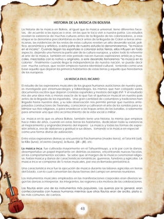 48
HISTORIA DE LA MÚSICA EN BOLIVIA
La historia de la música en Bolivia, al igual que la música universal, tiene diferentes face-
tas, de acuerdo a las épocas o eras en las que le toco vivir a nuestra patria. Los estudios
revelan la existencia de muchas culturas antes de la llegada de los colonizadores, a esta
etapa se la denomina precolombinas es decir antes de la llegada de Colon a tierras ame-
ricanas, las evidencias de los restos de estas culturas revelan un alto desarrollo social, polí-
tico, económico y artístico, a esta parte de nuestro estudio la denominaremos, “la música
en el incario”. Cuando llegan los españoles a colonizar estas tierras, ellos influyen en todo
aspecto, dejando una herencia particular de la cultura europea, y sobre todo lo referente
al arte de la música, también en este periodo nacen nuevas expresiones artísticas y musi-
cales, mezcladas con lo nativo u originario, a este desarrollo llamaremos “la música en la
colonia”. Finalmente cuando llega la independencia de nuestra nación, se puede decir
con mucha certeza, que recién empieza nuestra identidad cultural, teniendo como una
base aquello que dejaron los primeros habitantes de estas tierras y aquello que heredamos
de los europeos.
LA MÚSICA EN EL INCARIO
El estudio de las expresiones musicales de los grupos humanos autóctonos de nuestro país,
es investigado por etnomusicólogos y folklorólogos, los mismos que han cotejado varios
documentos escritos que dejaron cronistas españoles y mestizos del siglo XVI. Y el resultado
nos da una idea más o menos exacta de lo que fue el quehacer musical en nuestro país
antes de la llegada de los españoles. Una gran cantidad de costumbres y tradiciones han
llegado hasta nuestros días, y su sola observación nos permite pensar que nuestros ante-
pasados constructores de Tiwanaku, conocieron y cultivaron el arte de los sonidos para su-
blimizar sus ritos religiosos, o para enardecer a las tropas antes de las batallas, o solamente
para amenizar uno que otro acontecimiento de la vida social o militar .
La música en lo que es ahora Bolivia, también tiene una historia, la misma que empieza
hace miles de años, cuando en estas tierras los habitantes, dedicaban toda su existencia
al mejoramiento y engrandecimiento del imperio; La música y todas las formas de expre-
sión artística, era de alabanza y gratitud a sus dioses, tomando a la música en especial
como una forma divina de adoración.
Entre estas expresiones divinas se encuentra la Pachamama (madre tierra), el Tata Inti (sol),
la Killa (luna), el viento (wayra), la lluvia, (jilli – jilli), etc.
La música inca, fue cultivada mayormente en el Tahuantinsuyo, y a la par con la danza,
desempeñaba un papel importante en distintas ocasiones, encontrando nuevas facetas,
en los comportamientos sociales. Se sabe que al margen de la música ceremonial religio-
sa, había música y danza de características románticas, guerreras, fúnebres y agrícolas. La
música inca se componía de 5 notas musicales, por eso es llamada pentatónica.
Una característica inca fue la ejecución de música durante las labores agrícolas en tierras
del Estado, con lo cual convertían las duras faenas del campo en amenas reuniones.
Los instrumentos musicales empleados en las manifestaciones corporales eran diversos se-
gún las danzas a interpretar, los integrantes, las regiones o los motivos de las celebraciones.
Las flautas eran uno de los instrumentos más populares. Las quenas por lo general, eran
confeccionadas con huesos humanos mientras que otras flautas eran de arcilla, plata o,
las más comunes, de carrizos.
 