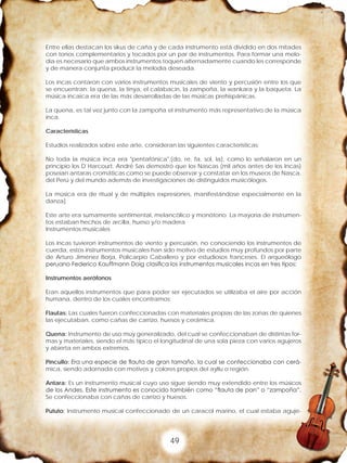 49
Entre ellas destacan los sikus de caña y de cada instrumento está dividido en dos mitades
con tonos complementarios y tocados por un par de instrumentos. Para formar una melo-
día es necesario que ambos instrumentos toquen alternadamente cuando les corresponde
y de manera conjunta producir la melodía deseada.
Los incas contaron con varios instrumentos musicales de viento y percusión entre los que
se encuentran: la quena, la tinya, el calabacín, la zampoña, la wankara y la baqueta. La
música incaica era de las más desarrolladas de las músicas prehispánicas.
La quena, es tal vez junto con la zampoña el instrumento más representativo de la música
inca.
Características
Estudios realizados sobre este arte, consideran las siguientes características:
No toda la música inca era "pentafónica",(do, re, fa, sol, la), como lo señalaron en un
principio los D`Harcourt. André Sas demostró que los Nascas (mil años antes de los Incas)
poseían antaras cromáticas como se puede observar y constatar en los museos de Nasca,
del Perú y del mundo además de investigaciones de distinguidos musicólogos.
La música era de ritual y de múltiples expresiones, manifestándose especialmente en la
danza]
Este arte era sumamente sentimental, melancólico y monótono. La mayoría de instrumen-
tos estaban hechos de arcilla, hueso y/o madera
Instrumentos musicales
Los incas tuvieron instrumentos de viento y percusión, no conociendo los instrumentos de
cuerda, estos instrumentos musicales han sido motivo de estudios muy profundos por parte
de Arturo Jiménez Borja, Policarpio Caballero y por estudiosos franceses. El arqueólogo
peruano Federico Kauffmann Doig clasifica los instrumentos musicales incas en tres tipos:
Instrumentos aerófonos
Eran aquellos instrumentos que para poder ser ejecutados se utilizaba el aire por acción
humana, dentro de los cuales encontramos:
Flautas: Las cuales fueron confeccionadas con materiales propias de las zonas de quienes
las ejecutaban, como cañas de carrizo, huesos y cerámica.
Quena: Instrumento de uso muy generalizado, del cual se confeccionaban de distintas for-
mas y materiales, siendo el más típico el longitudinal de una sola pieza con varios agujeros
y abierta en ambos extremos.
Pincullo: Era una especie de flauta de gran tamaño, la cual se confeccionaba con cerá-
mica, siendo adornada con motivos y colores propios del ayllu o región.
Antara: Es un instrumento musical cuyo uso sigue siendo muy extendido entre los músicos
de los Andes. Este instrumento es conocido también como “flauta de pan” o “zampoña”.
Se confeccionaba con cañas de carrizo y huesos.
Pututo: Instrumento musical confeccionado de un caracol marino, el cual estaba aguje-
 