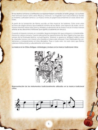 5
En los teatros romanos o anfiteatros se representaban comedias al estilo griego. Los autores
más famosos fueron entre otros Plauto y Terencio. La tragedia tuvo trascendencia siendo
su máximo cultivador Séneca. La música tenía un papel trascendental en estas obras tea-
trales.
A partir de la fundación de Roma sucede un hito musical, los ludiones. Éstos eran unos
actores de origen etrusco que bailaban al ritmo de las tibiae, una especie de aulos. Los ro-
manos intentan imitar estos artes y añaden el elemento de la música vocal. A estos nuevos
artistas se les denominó histriones que significa bailarines en etrusco.
Cuando el imperio romano se consolida, llega la inmigración que enriquece considerable-
mente la cultura romana. Fueron relevantes las aportaciones de Siria, Egipto y las que pro-
venían de la Península Ibérica, actual España. Vuelven a aparecer antiguos estilos como
la citarodia (versos con cítara) y la citarística (cítara sola virtuosa). Eran habituales los cer-
támenes y competiciones en esta disciplina. Pese a todo esto, no está claro que Roma
valorara institucional y culturalmente a la música.
La música en la China Antigua: simbología y textura en la música tradicional china
Representación de los instrumentos tradicionalmente utilizados en la música tradicional
china.
 