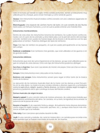 50
rado en la base por donde se sopla. Emitía sonidos profundos, siendo un instrumento muy
utilizado por los chasquis, para enviar mensajes y como señal de guerra.
Quepa: Este instrumento musical estaba confeccionado con una calabaza agujerada en
forma de mate.
Manchaypuito: Una especie de cántaro hecho de barro, el cual consistía de dos flautas
fabricadas con fémures humanos, y con el cual se podía entonar una melodía triste.
Instrumentos membranófonos
Dentro de esta clase de instrumentos tenemos los tambores, los cuales fueron confeccio-
nados con el cuero de los animales y otros fabricados con la piel del vientre del enemigo
vencido; también eran usados los huesos largos de los brazos o de las piernas con los que
golpeaban el tambor. Podemos distinguir dos tipos de tambores:
Tinya: Este tipo de tambor era pequeño, el cual era usado principalmente en las faenas
del campo.
Huáncar o wankaras: Eran tambores más grandes, que eran utilizados en las guerras o en
los grandes bailes.
Instrumentos idiófonos
Instrumentos que eran de suma importancia en las danzas, ya que eran utilizados para se-
guir el compás de estas danzas. Entre este tipo de instrumentos podemos distinguir:
Sacchas o chajchas: Que eran cascabeles de metal o de pepas. Estas sacchas se coloca-
ban en las rodillas.
Sonajas: Estos instrumentos eran colocados en las muñecas.
Bastones con sonajas: Estos instrumentos servían para seguir el ritmo tanto de la música
como de la danza.
La ejecución de los números musicales iban de la mano con las danzas y eran frecuen-
tes en la vida diaria. La música incaica estaba referida a diversos aspectos y actividades
como la agricultura, religión, guerra y fiestas diversas. La música variaba según la región o
provincia y podemos decir que constituye la base del folclore andino.
Formas musicales de origen incaico
Harawi o yaraví: Es una canción nativa de motivos amorosos, de cadenciosa melodía que
expresaba los sentimientos del alma. Se cantaba, en su texto, la ingratitud de la amada, la
ausencia de la penas de amor.
Huayno o huayño: Es de expresión festiva y alegre. Actualmente toma diversas denomina-
ciones según la región (wayno, chuscada, qachwa, etc.), aunque estas hacen más refe-
rencia al baile que a la melodía.
Trilla-takiy: Eran canciones ejecutadas durante la trilla.
Jaylli: Es una canción y melodía, de carácter melancólico, se cantaba para recordar a los
seres queridos que se habían marchado al mundo de los muertos
 
