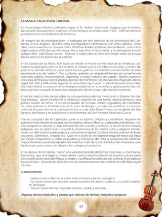 51
LA MÚSICA, EN LA EPOCA COLONIAL
La musicología histórica boliviana según el Dr. Robert Stevenson, asegura que la música
fue un arte profusamente cultivado en los tiempos virreinales entre 1535 – 1809 de manera
preferencial en la Audiencia de Charcas.
Al margen de las investigaciones y hallazgos de este profesor de la universidad de Cali-
fornia en Los Angeles, muchos otros investigadores continuaron con otros aportes, entre
ellos mencionaremos a: Samuel Claro, Waldmar Roldan,Cármen Garcia Muñoz, entre otros
especialistas el Dr.Gunnar Mendoza, Mons.Julio Garcia Quintanilla, y la distinguida investi-
gadora Dra. Julia Elena Fortun. Gracias a todos ellos se tiene una mejor visión de lo que
fue la usica en la época de la colonia.
En la ciudad de La Plata, hoy Sucre se instalo el mayor centro musical de América, ubi-
cando su principal cede en la catedral, la misma que se convirtió en escuela, y centro de
prácticas, donde niños de corta edad hacían gala de sus talentos, conformando de esta
manera el coro de “seises” niños cantores, quienes con el paso el tiempo se convertían en
cantores adultos, instrumentistas, organistas y hasta maestros de capilla. Bolivia conserva
en varios archivos la colección mas grande del continente de manuscritos musicales de los
siglos XVI, XVII, y XVIII, entre algunas de esas obras que fueron cuidadosamente transcritas,
han sido dadas a conocer en los tiempos modernos en conciertos y grabaciones, las mis-
mas que han causado la más viva admiración dentro y fuera de nuestras fronteras.
Entre los músicos más destacados de este periodo podemos mencionar a: Guierre Fernán-
dez Hidalgo, quien transformo al villancico español en una forma musical perfecta con
partes corales de hasta 16 voces Gesualdo de Venosa, ambos seguidores de Palestrina.
su obra pertenece al barroco musical, Juan de Araujo cuya obra es vastísima, sus manus-
critos se encuentran en la catedral de Sucre y de Julia Elena Fortun, en la iglesia de San
Ignacio de Moxos y en la biblioteca del seminario de San Antonio Abad del Cuzco.
Tras la conquista de los Españoles, junto a su idioma, religión y costumbres, llegaron los
primeros instrumentos musicales, las trompetas, pífanos (flautas) y atabales (tambores), mu-
cho después la vihuela y otros instrumentos de cuerda y teclado, a través de los núcleos
religiosos que se dedicaron a impartir la enseñanza de la música culta y religiosa, inicián-
dose con ello la labor pedagógica y cultural de la Iglesia Católica. Por las ordenes de Fran-
ciscanos, Dominicos, Jesuitas etc; Que en el afán de evangelizar llegaron hasta las tribus
de moxos chiquitanos, y todos los pueblos y comarcas de toda la audiencia de charcas,
capacitándolos en el manejo de instrumentos musicales y una infinidad de artesanías, que
fue la base para crear más delante los colegios y conventos.
En la época de la colonia, nacen una variedad grande de formas musicales, y muchos ins-
trumentos, que a la larga se mantendrían como parte importante de nuestra cultura, para
una clasificación que identifique su origen, y justifique la unión de dos culturas la europea y
la americana, al resultado de la mescla de ambas le llamaremos CRIOLLA o MESTIZA según
el caso.
Características:
- Había mucha diferencia entre música nativa y música europea
- Se crean varios instrumentos nuevos basados en ambas culturas, y con los materia-
les del lugar
- Nacen varias formas musicales nuevas, criollas y mestizas.
Algunas formas musicales y danzas que derivan de formas musicales europeas:
 