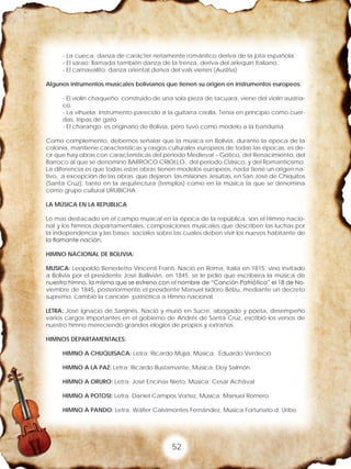 52
- La cueca: danza de carácter netamente romántico deriva de la jota española.
- El sarao: llamada también danza de la trenza, deriva del arlequín Italiano,.
- El carnavalito: danza oriental deriva del vals vienes (Austria)
Algunos intrumentos musicales bolivianos que tienen su origen en instrumentos europeos:
- El violín chaqueño: construido de una sola pieza de tacuara, viene del violín austria-
co.
- La vihuela: Instrumento parecido a la guitarra criolla. Tenía en principio como cuer-
das, tripas de gato.
- El charango: es originario de Bolivia, pero tuvo como modelo a la bandurria
Como complemento, debemos señalar que la música en Bolivia, durante la época de la
colonia, mantiene características y rasgos culturales europeos de todas las épocas; es de-
cir que hay obras con características del periodo Medieval – Gótico, del Renacimiento, del
Barroco al que se denomino BARROCO CRIOLLO, del periodo Clásico, y del Romanticismo.
La diferencia es que todas estas obras tienen modelos europeos, nada tiene un origen na-
tivo, a excepción de las obras que dejaron las misiones Jesuitas, en San José de Chiquitos
(Santa Cruz), tanto en la arquitectura (templos) como en la música la que se denomina
como grupo cultural URUBICHA
LA MÚSICA EN LA REPUBLICA
Lo mas destacado en el campo musical en la época de la república, son el Himno nacio-
nal y los himnos departamentales, composiciones musicales que describen las luchas por
la independencia y las bases sociales sobre las cuales deben vivir los nuevos habitante de
la flamante nación.
HIMNO NACIONAL DE BOLIVIA:
MUSICA: Leopoldo Benedetto Vincenti Franti. Nació en Roma, Italia en 1815, vino invitado
a Bolivia por el presidente José Ballivián, en 1845, se le pidió que escribiera la música de
nuestro himno, la misma que se estreno con el nombre de “Canción Patriótica” el 18 de No-
viembre de 1845, posteriormente el presidente Manuel Isidoro Bélzu, mediante un decreto
supremo, cambió la canción patriótica a Himno nacional.
LETRA: José Ignacio de Sanjinés, Nació y murió en Sucre, abogado y poeta, desempeño
varios cargos importantes en el gobierno de Andrés de Santa Cruz, escribió los versos de
nuestro himno mereciendo grandes elogios de propios y extraños.
HIMNOS DEPARTAMENTALES:
HIMNO A CHUQUISACA: Letra: Ricardo Mujía, Música: Eduardo Verdeció
HIMNO A LA PAZ: Letra: Ricardo Bustamante, Música: Eloy Salmón
HIMNO A ORURO: Letra: José Encinas Nieto, Música: Cesar Achával
HIMNO A POTOSI: Letra: Daniel Campos Vortez, Música: Manuel Romero
HIMNO A PANDO: Letra: Wálter Calvimontes Fernández, Música Fortunato d. Uribe
 
