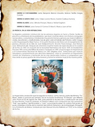 53
HIMNO A COCHABAMBA: Letra: Benjamin Blanco Unzueta, Música: Teófilo Vargas
Candia
HIMNO A SANTA CRUZ: Letra: Felipe Leonor Rivera, Gastón Guillaux Humery
HIMNO AL BENI: Letra: Alfredo Pereyra, Música: Rafael Saghers
HIMNO A TARIJA: Letra Tomas O´Connor D´Arlach, Música Juan di Fiori
LA MÚSICA, EN LA VIDA REPUBLICANA
La llegada y posterior construcción de los primeros órganos en Sucre y Potosí, facilito la
practica y enseñanza de los pobladores, que iban creando obras con motivos y lenguajes
vernaculares, costumbristas cristalizando muy pronto formas y géneros de música folklórica
criolla, rescatando y clasificándola, fue de gran valor el trabajo del Potosino Julián Vargas
y del chuquisaqueño Alejo Franco. En la parte literaria se da inicio con el resurgimiento de
poetas y literatos de la talla de Juan Wallparrimachi, Vicente Pasos Kanqui, José Manuel
Loza, Manuel Urcullo. Después de estrenarse el primer teatro de espectáculos en la ciudad
de la Paz en 1847, la creación de la Sociedad Filarmónica de Sucre 1834, la Estudiantina
Paceña 1892, la Escuela Militar de música fundada en 1904, al que le sigue en importancia
y el Conservatorio Nacional de Música en 1907 dirigidas estas instituciones por músicos
extranjeros y posteriormente por directores Bolivianos, estas se convierten en importantes
centros de enseñanza y formación de los mas destacados músicos y compositores que
mas tarde se preocuparon de estructuraran y formar la vertiente musical de nuestra patria.
La trayectoria y evolución que ha seguido la música como ciencia, parte del término “Fo-
lklore” dado a conocer por primera vez en la revista londinense “El Ateneo” por Williams
John Thoms el 22 de agosto de 1846, para permitir la recolección y clasificación de toda
la obra literaria, musical y popular, la Palabra Folklore esta compuesto por dos sustantivos
“Folk” que significa “gente-pueblo; y “Lore” conocimiento-saber. En nuestro País recién se
pudo catalogar a través de la creación del Instituto Tiahanacu de Antropología, Etnográfi-
ca y Prehistoria de Bolivia, fundada por don Manuel Vicente Ballivián en 1918, en la ciudad
de la Paz.
 