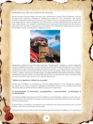 54
EXPRESADA EN EL ARTE DE LA CIENCIA DEL FOLKLORE
Desde tiempos inmemorables las razas que conformaron nuestra Patria Boliviana, mezcla
de quechuas, aymaras, chiquitanos, chiriguanos, moxos etc. Fue venerada, con cantos
y bailes empleando diversos instrumentos en todos sus ritos y manifestaciones. Una de las
mas importantes culturas indígenas fue Tiahuanacu, núcleo fundamental de la gran cul-
tura colla-aimara, con amplio conocimiento en la ejecución de instrumentos de viento y
percusión. De acuerdo a la práctica y costumbres de las primitivas civilizaciones la música
tenia triple función: moralizadora, religiosa y social.
Mediante su sistema musical incásico llamado “Pentamodal” creaban su música agrícola
de gran vitalidad evocativa; su música ritual con profunda tonalidad expresiva; y su música
sentimental la que transmitía pasajes de lamento y penas. La mayoría de los instrumentos
usados por los incas constituyen los de viento hechos de piedra, tibias humanas, madera,
cobre, y cañas, con los que se fabricaban una serie de flautas de diversos tamaños, predo-
minaban los de percusión o menbranófonos hechos con parches de cuero estirado sobre
un tronco o marco que servía como caja de resonancia.
“folklore es el quehacer cultural de un pueblo”
Desde que el Folklore se constituye en ciencia independiente, se ha tratado de explicar
sus alcances en varios congresos, simposios y seminarios donde se ha establecido las seis
funciones básicas del fenómeno Folklórico que son las siguientes:
La Tradicionalidad, El Anonimato, La popularidad, La funcionalidad, La plasticidad y
La Ubicabilidad.
La Tradicionalidad, Determina el hecho folklórico, de transmisión cultural a través del con-
ducto oral y/o de imitación a lo largo de la sucesión de varias generaciones por una super-
vivencia del pasado.
El Anonimato, Contribuye a esclarecer las condiciones de desconocimiento del, o de los
autores, por efecto del tiempo transcurrido.
La Popularidad, Es el carácter que nos muestra que los fenómenos folklóricos son colectivos
 