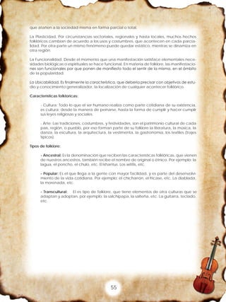55
que atañen a la sociedad misma en forma parcial o total.
La Plasticidad, Por circunstancias sectoriales, regionales y hasta locales, muchos hechos
folklóricos cambian de acuerdo a los usos y costumbres, que acontecen en cada parcia-
lidad. Por otra parte un mismo fenómeno puede quedar estático, mientras se dinamiza en
otra región.
La Funcionalidad, Desde el momento que una manifestación satisface elementales nece-
sidades biológicas o espirituales se hace funcional. En materia de folklore, las manifestacio-
nes son funcionales por que ponen de manifiesto todo el sentir de la misma, en el ámbito
de la popularidad.
La Ubicabilidad, Es finalmente la característica, que debería precisar con objetivos de estu-
dio y conocimiento generalizador, la localización de cualquier acontecer folklórico.
Características folkloricas:
- Cultura: Todo lo que el ser humano realiza como parte cotidiana de su existencia,
es cultura; desde la manera de peinarse, hasta la forma de cumplir y hacer cumplir
sus leyes religiosas y sociales.
- Arte: Las tradiciones, costumbres, y festividades, son el patrimonio cultural de cada
país, región, o pueblo, por eso forman parte de su folklore la literatura, la música, la
danza, la escultura, la arquitectura, la vestimenta, la gastronomía, los textiles (trajes
típicos).
Tipos de folklore:
- Ancestral: Es la denominación que reciben las características folklóricas, que vienen
de nuestros ancestros, también recibe el nombre de original o étnico. Por ejemplo: la
lagua, el poncho, el chulo, etc. El khantus. Los wititis, etc.
- Popular: Es el que llega a la gente con mayor facilidad, y es parte del desenvolvi-
miento de la vida cotidiana. Por ejemplo: el chicharrón, el fricase, etc. La diablada,
la morenada, etc.
- Transcultural: El es tipo de folklore, que tiene elementos de otra culturas que se
adaptan y adoptan, por ejemplo: la salchipapa, la salteña, etc. La guitarra, teclado,
etc.
 