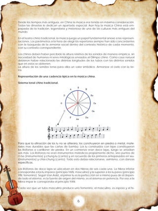 6
Desde los tiempos más antiguos, en China la música era tenida en máxima consideración.
Todas las dinastías le dedican un apartado especial. Aún hoy la música China está em-
papada de la tradición, legendaria y misteriosa de una de las culturas más antiguas del
mundo.
En el teatro chino tradicional, la música juega un papel fundamental anexo a las represen-
taciones. Los parámetros a la hora de elegir los repertorios siempre han sido concordantes
con la búsqueda de la armonía social dentro del contexto histórico de cada momento,
con su contexto correspondiente.
Los chinos deben haber percibido la altura relativa de los sonidos de manera empírica, sin
necesidad de humanos ni seres mitológicos enviados al Olimpo chino. Como cosa natural
debieron haber relacionado las distintas longitudes de los tubos con los distintos sonidos
que en estos se obtienen.
La altura de los sonidos tenía para ellos un valor simbólico. Armonizar el cielo con la tie-
rra.	
Representación de una cadencia típica en la música china.
	
Sistema tonal chino tradicional.
Para que la afinación de los lu no se alterara, los construyeron en piedra o metal, mate-
riales mas durables que las cañas de bambú. Los lu construidos con lajas constituyeron
los litófonos o carrilloner de piedra. En un comienzo eran doce lajas, luego se añadían
seis más. Los litófonos no eran instrumentos melódicos propiamente dicho, sino puntos de
r'i-tse (instrumentos) y chung-lu (canto) y en recuerdo de los primeros antepasados en wu-
i(instrumentos) y chia-chung (canto). Todo esto debía relacionarse, asimismo, con danzas
específicas.
Los litófonos de doce lajas se ubicaban en dos hileras de seis cada una. La hilera inferior
correspondía a los lu impares (principio YAN, masculino) y la superior a los lu pares (principio
YIN, femenino). Según Van Aalst, el primer lu es la perfección en sí mismo pues de él depen-
de todo el sistema, es la fuente de origen del mismo, es el sistema en potencia. Por eso a la
hilera impar le correspondía el principio YAN.
Cada vez que un tubo masculino produce uno femenino, el masculino, es esposo y el fe-
 