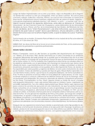 62
Luego de haber impresionado con su arte y sus obras, viajo a la República de la Argenti-
na donde hizo conocer su arte ya consagrado, entre sus obras cuentan: 40 cuecas para
concierto, kaluyos, bailecitos, marchas, himnos, sus cuecas mas conocidas: la ausencia-la
brisa-noche tempestuosa-rosa-la huérfana virginia-lección de piano-el olvido- lagrimas –
concepción-impresiones-soledad-marcha 3 de febrero- a sucre – y muchas más. Por su
talento musical mereció las siguientes distinciones, entre ellas se destacan el “Cenáculo
Universitario” de San Francisco Javier de Chuquisaca ,varias distinciones de las Honorables
Alcaldías de Sucre, Potosí, y la Paz, de la Universidad de San Andrés, del Ministerio de Edu-
cación de Bolivia, de la “Unión Panamericana” y de otras instituciones, que reconocieron
el talento de quien fuera el “padre” de la cueca Boliviana, virtuoso del piano y violín, Don
Simeón Roncal se caso con la señora Virginia Cortés, a quien le dedico la cueca “huérfana
Virginia”
Tras la muerte de su madre; El maestro Roncal falleció en la ciudad de la Paz a la edad de
83 años, el 13 de enero de 1953.
SABIAS QUE: las obras de Roncal se tocan en el conservatorio de Paris, en los exámenes de
grado para los postulantes a pianistas profesionales.
MAURO NÚÑEZ CÁCERES
Músico Compositor, nació en villa Serrano un pueblito del departamento de Chuquisa-
ca - Bolivia, el 15 de Enero 1902, donde vivió hasta sus 12 años creciendo en un ambiente
acogedor disfrutando del bello paisaje de su pueblo que la naturaleza hizo de él un niño
inquieto y hábil en el manejo de sus pequeñas manos las que ya demostraban ser propias
de un futuro artista. En 1914 se traslada a la Capital Sucre para iniciar sus estudios sobre ar-
tes plásticas alternando con el aprendizaje del charango un instrumento que deriva de la
vihuela de mano, cuya transformación en: forma, tamaño, cordaje y sonoridad, se debe a
los primeros artesanos asentados en los pueblos de la villa imperial de Potosí, de donde se
ha expandido por varios pueblos y regiones de Bolivia; en este rustico instrumento de clavi-
jas de madera, trastes de alambre y cuerdas de tripa de gato, Mauro Núñez aprendió a to-
car del mismo modo y forma que lo hacia el campesino Boliviano, de forma autodidacta,
A los 19 años se presenta al servicio militar en la localidad de Copacabana, en este lugar
es donde empieza a conocer y diferenciar las distintas formas de tocar el charango, tanto
en punteado y ka lampeado, las conocía y aprendía de distintos compañeros provenien-
tes de Potosí, Cochabamba, La Paz, Oruro, quienes tenían su modo de tocar y templar
este pequeño instrumento, cuya caja sonora fabricada en madera, hueso, caparazón de
armadillo (quirquincho), fue una valiosa oportunidad que Mauro Núñez supo aprovechar
para conocer los secretos de ejecución en este instrumento, las que fue perfeccionando
hasta convertirse en un maestro tomando en serio el aprendizaje recorre muchas provin-
cias de Potosí y Chuquisaca, alternando el arte de la pintura y el tallado. En 1931, ya con-
vertido en artista, es invitado a formar parte de la Compañía artística Tiahuanacu de la ciu-
dad de la Paz, en una gira por las republicas de Perú y el Ecuador, que luego de cumplir su
compromiso, se queda a radicar por casi 20 años en Lima Perú, donde perfecciona el arte
del tallado y la pintura, y es invitado al elenco teatral de la cantante Ima Sumac, viajando
a Buenos Aires, donde cumple una admirable temporada, exponiendo su arte en tallado
y pintura vinculándose con reconocidos maestro como Ariel Ramírez, los hermanos Abalos.
Después de esa experiencia retorna Sucre donde es proclamado como hijo predilecto de-
dicándose a la formación de jóvenes artistas en la ejecución del charango, la pintura y el
tallado, producto de esa preocupación nacen a la vida artística sus sobrinos Moisés Jesús
y José hijos de su hermana Ursinia Núñez Cáceres, con quienes experimento en la creación
 