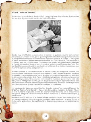 64
MATILDE CASAZOLA MENDOZA
Nació en la ciudad de Sucre, Bolivia en l943, creció en el seno de una familia de intelectua-
les, fue nieta del reconocido hombre don Jaime Mendoza.
Desde muy niña Matilde, se dedicada a la lectura y le gustaba escuchar con atención
los versos que su madre la leía, por el que imaginariamente ella iba desgranando fantasías
que le permitieron moldear su sensibilidad e inspiración poética. Al cumplir 11 años gana
el Primer Premio en los Juegos Floreales Infantiles de la Ciudad de Sucre. Con este estimulo
comienza a escribir poemas cortos, Con el deseo de ampliar sus conocimientos, ingreso a
la Escuela Nacional de Maestros, sección musical, recibiendo del Profesor don Pedro Gar-
cía Ripoll, la mayor dedicación y orientación en la técnica de la métrica musical, que años
mas tarde aplicaría en sus composiciones.
Matilde Casazola, se iba convirtiendo en un ser del que brotaba imaginarias fantasías, que
permitía anidar en su alma un caudal de sentimientos En 1974, visita la Argentina, recorrien-
do pueblos y ciudades guitarra en mano, llevando el mensaje de la canción y el sentimien-
to de nuestra cultura, Lejos de la Patria volcó toda su inspiración retenida por la ausencia
de su gente y sus costumbres creando hermosas obras musicales, que se resume en la letra
de su cueca “El Regreso”. En 1982, ya con mayor experiencia y un repertorio extenso viaja
a Europa donde efectúa una serie de presentaciones dando a conocer poemas y cancio-
nes de su autoría, las que recibieron buenos elogios y comentarios.
Ha publicado las siguientes obras literarias: “Los ojos abiertos”Los cuerpos”El espejo del
ángel”Los Racimos”Una Canción y 4 poemas”.De sus obras musicales destacan: “Cuen-
to del Mundo”El Regreso”La sonrisa de piedra”Tiempo”Descanso en el arroyo”Viento
Pasajero”El milagro”El ser feliz”Tu reino es de este mundo”De tu hermosura”El fueguito, y
muchas mas.
Matilde Casazola, enriqueció su mundo interior enfrentándose en diversas experiencias,
por eso sus canciones encierran mucha nostalgia y cariño a su tierra y su gente. Tiene a la
fecha varias grabaciones discográficas, libros de poemas, ensayos, y composiciones mu-
sicales.
 