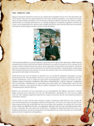 65
FIDEL TORRICOS CORS
Músico interprete del piano nació en la capital de la república Sucre el 31 de diciembre de
1916 desde niño tuvo la oportunidad de vivir entre músicos pianistas, a la edad de 8 años
inicia el aprendizaje del piano con el maestro Filomeno Rivero durante dos años y medio,
alternando sus estudios primarios en el colegio Religioso Compañía Sagrado Corazón de
Jesús, en la segundaria fue alumno del colegio Nacional Junín donde demostró excelente
formación de principios morales y destacada disciplina.
A fin de profundizar sus conocimientos y practica en la ejecución del piano, Fidel Torricos
recibió las lecciones del Profesor Mario Estenssoro con quien incursiona en el campo de la
música clásica interpretando las obras de los grandes compositores del genero universal,
practica y experiencia que le sirvieron en su formación pianística, dada la gran capacidad
del maestro Estenssoro y la innata vocación del alumno que fue convirtiéndose en un hábil
ejecutante del clásico instrumento.
Fidel Torricos que con el tiempo se destaco en un excelente intérprete del piano, y cuya
perseverancia le ha permitido conocer y crear una técnica pianística elegante y de pro-
fundo sentimiento con un estilo de ejecución incomparable, cuando sus manos se des-
lizaban sobre el teclado marfileoso del piano interpretando cuecas, kaluyos y bailecitos
de reconocidos compositores y cuya ejecución solo podía ser comparable con la de los
grandes músicos, casi siendo el único y ultimo interprete de la línea musical del maestro
chuquisaqueño Simeón Roncal.
Músico de vocación se ha convertido en un investigador del folklore nacional, cuando
llego a poseer una colección de mas de 180 bailecitos, alrededor de 120 cuecas y algo
más de cien kaluyos y géneros diversos de música nacional, de los mas representativos y
anónimos autores.
Como todo en este mundo tiene tiempo y lugar, el Maestro Fidel Torricos Cors, luego de
una enfermedad que le aquejaba falleció a los 86 años, el 25 de Junio, deceso que acon-
gojo al país entero por la perdida de uno de sus hijos mas queridos, un artistas de vocación
cuya meta fue dignificar el arte y la expresión del país mas rico en manifestaciones artís-
ticas y culturales de esta parte de la América. El gobierno departamental de sucre y su
público prepararon actos de despedida acompañando sus restos mortales al cementerio
general de la Capital de la República.
 