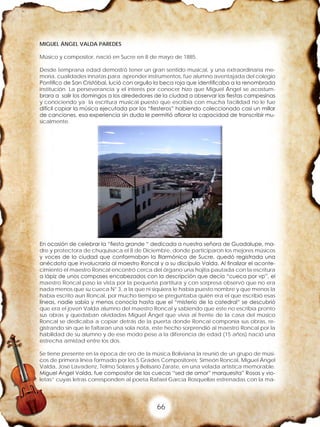 66
MIGUEL ÁNGEL VALDA PAREDES
Músico y compositor, nació en Sucre en 8 de mayo de 1885.
Desde temprana edad demostró tener un gran sentido musical, y una extraordinaria me-
moria, cualidades innatas para aprender instrumentos, fue alumno aventajada del colegio
Pontifico de San Cristóbal, lució con orgullo la beca roja que identificaba a la renombrada
institución. La perseverancia y el interés por conocer hizo que Miguel Ángel se acostum-
brara a salir los domingos a los alrededores de la ciudad a observar las fiestas campesinas
y conociendo ya la escritura musical puesto que escribía con mucha facilidad no le fue
difícil copiar la música ejecutada por los “fiesteros” habiendo coleccionado casi un millar
de canciones, esa experiencia sin duda le permitió aflorar la capacidad de transcribir mu-
sicalmente.
En ocasión de celebrar la “fiesta grande “ dedicada a nuestra señora de Guadalupe, ma-
dre y protectora de chuquisaca el 8 de Diciembre, donde participaron los mejores músicos
y voces de la ciudad que conformaban la filarmónica de Sucre, quedó registrada una
anécdota que involucraría al maestro Roncal y a su discípulo Valda. Al finalizar el aconte-
cimiento el maestro Roncal encontró cerca del órgano una hojita pautada con la escritura
a lápiz de unos compases encabezados con la descripción que decía “cueca por vp”, el
maestro Roncal paso la vista por la pequeña partitura y con sorpresa observó que no era
nada menos que su cueca N° 3, a la que ni siquiera le había puesto nombre y que menos la
había escrito aun Roncal, por mucho tiempo se preguntaba quién era el que escribió esas
líneas, nadie sabía y menos conocía hasta que el “misterio de la catedral“ se descubrió
que era el joven Valda alumno del maestro Roncal y sabiendo que este no escribía pronto
sus obras y quedaban olvidadas Miguel Ángel que vivía al frente de la casa del músico
Roncal se dedicaba a copiar detrás de la puerta donde Roncal componía sus obras, re-
gistrando sin que le faltaran una sola nota, este hecho sorprendió al maestro Roncal por la
habilidad de su alumno y de ese modo pese a la diferencia de edad (15 años) nació una
estrecha amistad entre los dos.
Se tiene presente en la época de oro de la música Boliviana la reunió de un grupo de músi-
cos de primera línea formado por los 5 Grades Compositores: Simeón Roncal, Miguel Ángel
Valda, José Lavadenz, Telmo Solares y Belisario Zarate, en una velada artística memorable.
Miguel Ángel Valda, fue compositor de las cuecas “sed de amor” marquesita” Rosas y vio-
letas” cuyas letras corresponden al poeta Rafael García Rosquellas estrenadas con la ma-
 