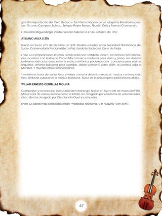 67
gistral interpretación del Coro de Sucre. También coóperaron en el aporte literario los poe-
tas: Octavio Campero Echazu, Enrique Reyes Barrón, Nicolás Ortiz y Ramón Chumacero.
El maestro Miguel Ángel Valda Paredes falleció el 27 de octubre de 1957.
ATILIANO AUZA LEÓN
Nació en Sucre el 5 de Octubre de1928. Realizo estudios en la Sociedad Filarmónica de
Sucre, Conservatorio Nacional de La Paz, fundo la Sociedad Coral de Tarija.
Entre sus composiciones las mas destacadas son: ramillete sonoro, tres tomos con cancio-
nes escolares con textos de Oscar Alfaro música moderna para violín y piano, seis danzas
bolivianas del ciclo runas, entre la música sinfónica podemos citar concierto para violín y
orquesta, sinfonía boliviana para cuerdas, doble concierto para violín, la cantata oda a
Méndez. Y muchas otras composiciones.
También es autor de varios libros y textos como la dinámica musical, música contemporá-
nea, simbiosis cultural de la música boliviana. Autor de la única opera boliviana Incallajta.
WILLAM ERNESTO CENTELLAS MOLINA
Compositor y reconocido ejecutante del charango. Nacio en Sucre el6 de marzo de1950.
Merecedor de varios premios como el Inti de oro otorgado por el sistema de universidades,
disco de oro otorgado por Discolandia Dueri y compañía.
Entre sus obras mas conocidas están “mariposa nocturna, y el huayño “ven a mi”.
 