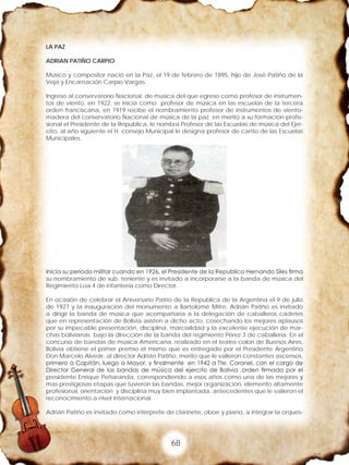 68
LA PAZ
ADRIAN PATIÑO CARPIO
Músico y compositor nació en la Paz, el 19 de febrero de 1895, hijo de José Patiño de la
Veja y Encarnación Carpio Vargas.
Ingreso al conservatorio Nacional. de música del que egreso como profesor de instrumen-
tos de viento, en 1922, se inicia como profesor de música en las escuelas de la tercera
orden franciscana, en 1919 recibe el nombramiento profesor de instrumentos de viento-
madera del conservatorio Nacional de música de la paz. en merito a su formación profe-
sional el Presidente de la Republica, le nombra Profesor de las Escuelas de música del Ejer-
cito, al año siguiente el H. consejo Municipal le designa profesor de canto de las Escuelas
Municipales.
Inicia su periodo militar cuando en 1926, el Presidente de la Republica Hernando Síles firma
su nombramiento de sub. teniente y es invitado a incorporarse a la banda de música del
Regimiento Loa 4 de infantería como Director.
En ocasión de celebrar el Aniversario Patrio de la Republica de la Argentina el 9 de julio
de 1927 y la inauguración del monumento a Bartolomé Mitre, Adrián Patiño es invitado
a dirigir la banda de música que acompañaría a la delegación de caballeros cadetes
que en representación de Bolivia asisten a dicho acto, cosechando los mejores aplausos
por su impecable presentación, disciplina, marcialidad y la excelente ejecución de mar-
chas bolivianas bajo la dirección de la banda del regimiento Pérez 3 de caballería. En el
concurso de bandas de música Americana, realizado en el teatro colon de Buenos Aires,
Bolivia obtiene el primer premio el mismo que es entregado por el Presidente Argentino
Don Marcelo Alveár, al director Adrián Patiño, merito que le valieron constantes ascensos,
primero a Capitán, luego a Mayor, y finalmente en 1942 a Tte. Coronel, con el cargo de
Director General de las bandas de música del ejercito de Bolivia ,orden firmada por el
presidente Enrique Peñaranda, correspondiendo a esos años como una de las mejores y
mas prestigiosas etapas que tuvieron las bandas, mejor organización, elemento altamente
profesional, orientación y disciplina muy bien implantada, antecedentes que le valieron el
reconocimiento a nivel internacional
Adrián Patiño es invitado como interprete de clarinete, oboe y piano, a integrar la orques-
 
